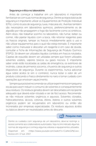 U1 - Princípios fundamentais da análise química
14
Segurança e ética no laboratório
Antes de começar a trabalhar em um laboratório é importante
familiarizar-secomsuasnormasdesegurança.Dentreasregrasbásicasde
segurança é importante utilizar os Equipamentos de Proteção Individual
(EPIs), como óculos de segurança, luvas, máscaras etc. Aventais também
são necessários em laboratórios químicos, preferencialmente os de
algodão por não propagarem o fogo tão facilmente como os sintéticos.
Além disso, não trabalhar sozinho no laboratório, não fumar, beber ou
comer, não pipetar líquidos com a boca, não retornar reagentes para
os frascos originais, tampar os frascos imediatamente após o uso e
não utilizar equipamentos para o qual não esteja treinado. É importante
saber como manusear e descartar um reagente e em caso de dúvida,
consultar a Ficha de Informações de Segurança de Produto Químico
(FISPQ). Só devem ser utilizados líquidos contidos em frascos rotulados.
Capelas de exaustão devem ser utilizadas sempre que forem utilizados
solventes voláteis, vapores tóxicos ou gases nocivos. É importante
saber onde estão localizadas as saídas de emergência, os extintores de
incêndio, caixas de primeiros socorros, chuveiros de segurança e outros
dispositivos de segurança. Durante os experimentos, nunca adicionar
água sobre ácidos (e sim o contrário), nunca testar o odor de um
produto colocando o frasco diretamente no nariz e tomar cuidado com
operações que envolvam aquecimento.
Semprequepossívelrecomenda-seutilizarexperimentosempequena
escala para assim reduzir o consumo de solventes e consequentemente
seus resíduos. Os resíduos gerados devem ser descartados em recipiente
adequado que deverá estar rotulado e ser de fácil acesso. Recomenda-
se não misturar solventes orgânicos e aquosos. Solventes clorados,
hidrocarbonetos, álcoois, cetonas, éteres, ésteres e outros solventes
orgânicos podem ser recuperados em laboratório ou então são
incinerados por empresas especializadas. Os resíduos aquosos ácidos
ou básicos devem ser neutralizados antes do descarte.
Dentre os cuidados com segurança de um laboratório, deve-se restringir o
acesso somente aos colaboradores autorizados. Veja no link indicado algumas
normas de segurança e conheça algumas vidrarias e equipamentos utilizados.
Disponível em: <https://www.youtube.com/watch?v=CJaNcGPbCxo>.
Acesso em: 17 out. 2017.
Pesquise mais
 