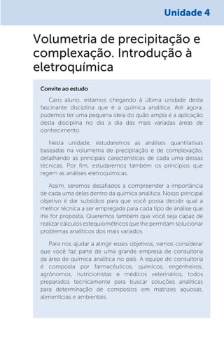 Unidade 4
Caro aluno, estamos chegando à última unidade desta
fascinante disciplina que é a química analítica. Até agora,
pudemos ter uma pequena ideia do quão ampla é a aplicação
desta disciplina no dia a dia das mais variadas áreas de
conhecimento.
Nesta unidade, estudaremos as análises quantitativas
baseadas na volumetria de precipitação e de complexação,
detalhando as principais características de cada uma dessas
técnicas. Por fim, estudaremos também os princípios que
regem as análises eletroquímicas.
Assim, seremos desafiados a compreender a importância
de cada uma delas dentro da química analítica. Nosso principal
objetivo é dar subsídios para que você possa decidir qual a
melhor técnica a ser empregada para cada tipo de análise que
lhe for proposta. Queremos também que você seja capaz de
realizar cálculos estequiométricos que lhe permitam solucionar
problemas analíticos dos mais variados.
Para nos ajudar a atingir esses objetivos, vamos considerar
que você faz parte de uma grande empresa de consultoria
da área de química analítica no país. A equipe de consultoria
é composta por farmacêuticos, químicos, engenheiros,
agrônomos, nutricionistas e médicos veterinários, todos
preparados tecnicamente para buscar soluções analíticas
para determinação de compostos em matrizes aquosas,
alimentícias e ambientais.
Convite ao estudo
Volumetria de precipitação e
complexação. Introdução à
eletroquímica
 