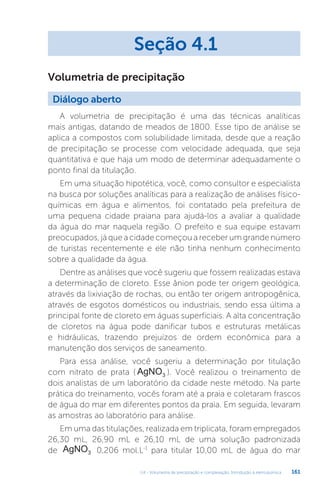 U4 - Volumetria de precipitação e complexação. Introdução à eletroquímica 161
A volumetria de precipitação é uma das técnicas analíticas
mais antigas, datando de meados de 1800. Esse tipo de análise se
aplica a compostos com solubilidade limitada, desde que a reação
de precipitação se processe com velocidade adequada, que seja
quantitativa e que haja um modo de determinar adequadamente o
ponto final da titulação.
Em uma situação hipotética, você, como consultor e especialista
na busca por soluções analíticas para a realização de análises físico-
químicas em água e alimentos, foi contatado pela prefeitura de
uma pequena cidade praiana para ajudá-los a avaliar a qualidade
da água do mar naquela região. O prefeito e sua equipe estavam
preocupados, já que a cidade começou a receber um grande número
de turistas recentemente e ele não tinha nenhum conhecimento
sobre a qualidade da água.
Dentre as análises que você sugeriu que fossem realizadas estava
a determinação de cloreto. Esse ânion pode ter origem geológica,
através da lixiviação de rochas, ou então ter origem antropogênica,
através de esgotos domésticos ou industriais, sendo essa última a
principal fonte de cloreto em águas superficiais. A alta concentração
de cloretos na água pode danificar tubos e estruturas metálicas
e hidráulicas, trazendo prejuízos de ordem econômica para a
manutenção dos serviços de saneamento.
Para essa análise, você sugeriu a determinação por titulação
com nitrato de prata ( AgNO3 ). Você realizou o treinamento de
dois analistas de um laboratório da cidade neste método. Na parte
prática do treinamento, vocês foram até a praia e coletaram frascos
de água do mar em diferentes pontos da praia. Em seguida, levaram
as amostras ao laboratório para análise.
Em uma das titulações, realizada em triplicata, foram empregados
26,30 mL, 26,90 mL e 26,10 mL de uma solução padronizada
de AgNO3 0,206 mol.L-1
para titular 10,00 mL de água do mar
Seção 4.1
Diálogo aberto
Volumetria de precipitação
 
