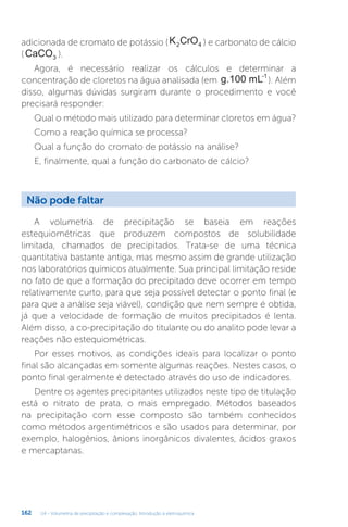 U4 - Volumetria de precipitação e complexação. Introdução à eletroquímica
162
adicionada de cromato de potássio (K CrO
2 4 ) e carbonato de cálcio
(CaCO3 ).
Agora, é necessário realizar os cálculos e determinar a
concentração de cloretos na água analisada (em g.100 mL-1
). Além
disso, algumas dúvidas surgiram durante o procedimento e você
precisará responder:
Qual o método mais utilizado para determinar cloretos em água?
Como a reação química se processa?
Qual a função do cromato de potássio na análise?
E, finalmente, qual a função do carbonato de cálcio?
Não pode faltar
A volumetria de precipitação se baseia em reações
estequiométricas que produzem compostos de solubilidade
limitada, chamados de precipitados. Trata-se de uma técnica
quantitativa bastante antiga, mas mesmo assim de grande utilização
nos laboratórios químicos atualmente. Sua principal limitação reside
no fato de que a formação do precipitado deve ocorrer em tempo
relativamente curto, para que seja possível detectar o ponto final (e
para que a análise seja viável), condição que nem sempre é obtida,
já que a velocidade de formação de muitos precipitados é lenta.
Além disso, a co-precipitação do titulante ou do analito pode levar a
reações não estequiométricas.
Por esses motivos, as condições ideais para localizar o ponto
final são alcançadas em somente algumas reações. Nestes casos, o
ponto final geralmente é detectado através do uso de indicadores.
Dentre os agentes precipitantes utilizados neste tipo de titulação
está o nitrato de prata, o mais empregado. Métodos baseados
na precipitação com esse composto são também conhecidos
como métodos argentimétricos e são usados para determinar, por
exemplo, halogênios, ânions inorgânicos divalentes, ácidos graxos
e mercaptanas.
 