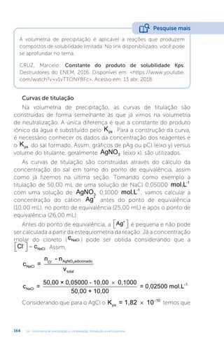 U4 - Volumetria de precipitação e complexação. Introdução à eletroquímica
164
A volumetria de precipitação é aplicável a reações que produzem
compostos de solubilidade limitada. No link disponibilizado, você pode
se aprofundar no tema.
CRUZ, Marcelo. Constante do produto de solubilidade Kps.
Destruidores do ENEM, 2016. Disponível em: https://www.youtube.
com/watch?v=v1vTTONYBFc. Acesso em: 13 abr. 2018.
Pesquise mais
Curvas de titulação
Na volumetria de precipitação, as curvas de titulação são
construídas de forma semelhante às que já vimos na volumetria
de neutralização. A única diferença é que a constante do produto
iônico da água é substituído pelo Kps . Para a construção da curva,
é necessário conhecer os dados da concentração dos reagentes e
o Kps do sal formado. Assim, gráficos de pAg ou pCl (eixo y) versus
volume do titulante, geralmente AgNO3 (eixo x), são utilizados.
As curvas de titulação são construídas através do cálculo da
concentração do sal em torno do ponto de equivalência, assim
como já fizemos na última seção. Tomando como exemplo a
titulação de 50,00 mL de uma solução de NaCl 0,05000 mol.L-1
com uma solução de AgNO3 0,1000 mol.L-1
, vamos calcular a
concentração do cátion Ag+
antes do ponto de equivalência
(10,00 mL), no ponto de equivalência (25,00 mL) e após o ponto de
equivalência (26,00 mL).
Antes do ponto de equivalência, a Ag+

 
 é pequena e não pode
ser calculada a partir da estequiometria da reação. Já a concentração
molar do cloreto (cNaCl ) pode ser obtida considerando que a
Cl c
-
NaCl

 
  . Assim,
c =
n - n
v
NaCl
Cl AgNO adicionado
total
-
3
c =
50,00 × 0,05000 - 10,00 0,1000
50,00 + 10,00
= 0,
NaCl

0
02500 mol.L1
Considerando que para o AgCl o K = 1,82 10
ps  10
temos que
 