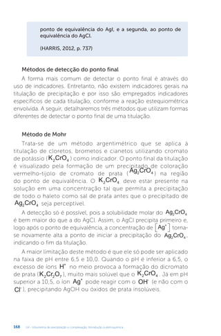 U4 - Volumetria de precipitação e complexação. Introdução à eletroquímica
168
ponto de equivalência do AgI, e a segunda, ao ponto de
equivalência do AgCl.
(HARRIS, 2012, p. 737)
Métodos de detecção do ponto final
A forma mais comum de detectar o ponto final é através do
uso de indicadores. Entretanto, não existem indicadores gerais na
titulação de precipitação e por isso são empregados indicadores
específicos de cada titulação, conforme a reação estequiométrica
envolvida. A seguir, detalharemos três métodos que utilizam formas
diferentes de detectar o ponto final de uma titulação.
Método de Mohr
Trata-se de um método argentimétrico que se aplica à
titulação de cloretos, brometos e cianetos utilizando cromato
de potássio (K CrO
2 4 ) como indicador. O ponto final da titulação
é visualizado pela formação de um precipitado de coloração
vermelho-tijolo de cromato de prata (
Ag CrO
2 4 ) na região
do ponto de equivalência. O K CrO
2 4 deve estar presente na
solução em uma concentração tal que permita a precipitação
de todo o haleto como sal de prata antes que o precipitado de
Ag CrO
2 4 seja perceptível.
A detecção só é possível, pois a solubilidade molar do Ag CrO
2 4
é bem maior do que a do AgCl. Assim, o AgCl precipita primeiro e,
logo após o ponto de equivalência, a concentração de Ag+

 
 torna-
se novamente alta a ponto de iniciar a precipitação do Ag CrO
2 4
,
indicando o fim da titulação.
A maior limitação deste método é que ele só pode ser aplicado
na faixa de pH entre 6,5 e 10,0. Quando o pH é inferior a 6,5, o
excesso de íons H+
no meio provoca a formação do dicromato
de prata (K Cr O
2 2 7 ), muito mais solúvel que o K CrO
2 4 . Já em pH
superior a 10,5, o íon Ag+
pode reagir com o OH-
(e não com o
Cl-
), precipitando AgOH ou óxidos de prata insolúveis.
 