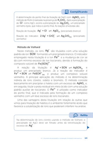 U4 - Volumetria de precipitação e complexação. Introdução à eletroquímica 169
A determinação do ponto final da titulação de NaCl com AgNO3
pelo
método de Mohr é realizada na presença de K CrO
2 4 . Após a precipitação
do Cl-
como AgCl, ocorre a precipitação do Ag CrO
2 4
, um precipitado
vermelho-tijolo, que indica o ponto final. As reações envolvidas são:
Reação de titulação: Ag + Cl AgCl
+ -
 ( )
s (precipitado branco)
Reação do indicador: 2 Ag + CrO Ag CrO
+
4 2 4(s)
2−
 (precipitado
vermelho)
Exemplificando
Método de Volhard
Neste método, os íons Ag+
são titulados com uma solução
padrão de íon SCN-
formando um precipitado branco. O indicador
empregado nesta titulação é o íon Fe3+
e a mudança de cor se
dá com mínimo excesso de íon tiocianato, devido à formação do
composto solúvel de Fe SCN
2+
  .
A reação da titulação é Ag + SCN AgSCN
+ -
(s)
 e
produz um precipitado branco. Já a reação do indicador é
Fe + SCN FeSCN
3+ - 2+
(aq)
 e produz um complexo solúvel
vermelho. A principal aplicação do método é na determinação
indireta de íons cloreto, iodeto e brometo. O método consiste
basicamente em precipitar o haleto com um excesso de AgNO3 e,
em seguida, titular a prata residual em meio ácido com uma solução
padrão auxiliar de tiocianato. O Fe3+
é utilizado como indicador
do ponto final, que é indicado pela formação de um complexo
vermelho com um leve excesso de íons tiocianato.
Uma das vantagens desta titulação em relação às outras que
vimos para titulação de haletos é o ambiente fortemente ácido que
favorece a solubilização de íons que poderiam interferir na análise.
Reflita
Na determinação de íons cloreto usando o método de Volhard, o
precipitado de AgCl deve ser filtrado antes da retrotitulação do
excesso de Ag+
.
 