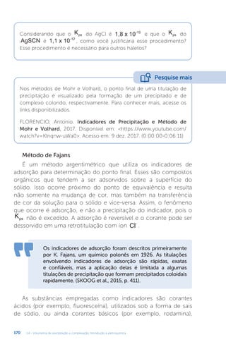 U4 - Volumetria de precipitação e complexação. Introdução à eletroquímica
170
Considerando que o Kps do AgCl é 1,8 x 10-10
e que o Kps do
AgSCN é 1,1 x 10-12
, como você justificaria esse procedimento?
Esse procedimento é necessário para outros haletos?
Nos métodos de Mohr e Volhard, o ponto final de uma titulação de
precipitação é visualizado pela formação de um precipitado e de
complexo colorido, respectivamente. Para conhecer mais, acesse os
links disponibilizados.
FLORENCIO, Antonio. Indicadores de Precipitação e Método de
Mohr e Volhard. 2017. Disponível em: https://www.youtube.com/
watch?v=Klnqnw-uWa0. Acesso em: 9 dez. 2017. (0:00:00-0:06:11)
Pesquise mais
Método de Fajans
É um método argentimétrico que utiliza os indicadores de
adsorção para determinação do ponto final. Esses são compostos
orgânicos que tendem a ser adsorvidos sobre a superfície do
sólido. Isso ocorre próximo do ponto de equivalência e resulta
não somente na mudança de cor, mas também na transferência
de cor da solução para o sólido e vice-versa. Assim, o fenômeno
que ocorre é adsorção, e não a precipitação do indicador, pois o
Kps não é excedido. A adsorção é reversível e o corante pode ser
dessorvido em uma retrotitulação com íon Cl-
.
Os indicadores de adsorção foram descritos primeiramente
por K. Fajans, um químico polonês em 1926. As titulações
envolvendo indicadores de adsorção são rápidas, exatas
e confiáveis, mas a aplicação delas é limitada a algumas
titulações de precipitação que formam precipitados coloidais
rapidamente. (SKOOG et al., 2015, p. 411).
As substâncias empregadas como indicadores são corantes
ácidos (por exemplo, fluoresceína), utilizados sob a forma de sais
de sódio, ou ainda corantes básicos (por exemplo, rodamina),
 