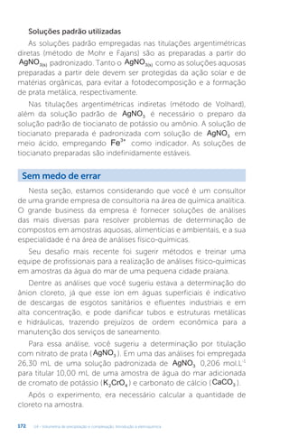 U4 - Volumetria de precipitação e complexação. Introdução à eletroquímica
172
Soluções padrão utilizadas
As soluções padrão empregadas nas titulações argentimétricas
diretas (método de Mohr e Fajans) são as preparadas a partir do
AgNO3(s) padronizado. Tanto o AgNO3(s) como as soluções aquosas
preparadas a partir dele devem ser protegidas da ação solar e de
matérias orgânicas, para evitar a fotodecomposição e a formação
de prata metálica, respectivamente.
Nas titulações argentimétricas indiretas (método de Volhard),
além da solução padrão de AgNO3 é necessário o preparo da
solução padrão de tiocianato de potássio ou amônio. A solução de
tiocianato preparada é padronizada com solução de AgNO3 em
meio ácido, empregando Fe3+
como indicador. As soluções de
tiocianato preparadas são indefinidamente estáveis.
Sem medo de errar
Nesta seção, estamos considerando que você é um consultor
de uma grande empresa de consultoria na área de química analítica.
O grande business da empresa é fornecer soluções de análises
das mais diversas para resolver problemas de determinação de
compostos em amostras aquosas, alimentícias e ambientais, e a sua
especialidade é na área de análises físico-químicas.
Seu desafio mais recente foi sugerir métodos e treinar uma
equipe de profissionais para a realização de análises físico-químicas
em amostras da água do mar de uma pequena cidade praiana.
Dentre as análises que você sugeriu estava a determinação do
ânion cloreto, já que esse íon em águas superficiais é indicativo
de descargas de esgotos sanitários e efluentes industriais e em
alta concentração, e pode danificar tubos e estruturas metálicas
e hidráulicas, trazendo prejuízos de ordem econômica para a
manutenção dos serviços de saneamento.
Para essa análise, você sugeriu a determinação por titulação
com nitrato de prata ( AgNO3 ). Em uma das análises foi empregada
26,30 mL de uma solução padronizada de AgNO3 0,206 mol.L-1
para titular 10,00 mL de uma amostra de água do mar adicionada
de cromato de potássio (K CrO
2 4 ) e carbonato de cálcio (CaCO3 ).
Após o experimento, era necessário calcular a quantidade de
cloreto na amostra.
 