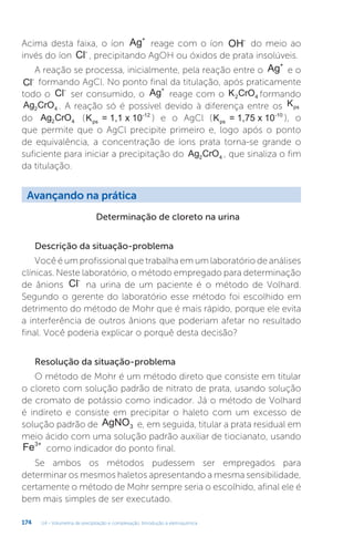 U4 - Volumetria de precipitação e complexação. Introdução à eletroquímica
174
Acima desta faixa, o íon Ag+
reage com o íon OH-
do meio ao
invés do íon Cl-
, precipitando AgOH ou óxidos de prata insolúveis.
A reação se processa, inicialmente, pela reação entre o Ag+
e o
Cl-
formando AgCl. No ponto final da titulação, após praticamente
todo o Cl-
ser consumido, o Ag+
reage com o K CrO
2 4 formando
Ag CrO
2 4 . A reação só é possível devido à diferença entre os Kps
do Ag CrO
2 4 (K = 1,1 x 10
ps
-12
) e o AgCl (K = 1,75 x 10
ps
-10
), o
que permite que o AgCl precipite primeiro e, logo após o ponto
de equivalência, a concentração de íons prata torna-se grande o
suficiente para iniciar a precipitação do Ag CrO
2 4 , que sinaliza o fim
da titulação.
Avançando na prática
Determinação de cloreto na urina
Descrição da situação-problema
Você é um profissional que trabalha em um laboratório de análises
clínicas. Neste laboratório, o método empregado para determinação
de ânions Cl-
na urina de um paciente é o método de Volhard.
Segundo o gerente do laboratório esse método foi escolhido em
detrimento do método de Mohr que é mais rápido, porque ele evita
a interferência de outros ânions que poderiam afetar no resultado
final. Você poderia explicar o porquê desta decisão?
Resolução da situação-problema
O método de Mohr é um método direto que consiste em titular
o cloreto com solução padrão de nitrato de prata, usando solução
de cromato de potássio como indicador. Já o método de Volhard
é indireto e consiste em precipitar o haleto com um excesso de
solução padrão de AgNO3 e, em seguida, titular a prata residual em
meio ácido com uma solução padrão auxiliar de tiocianato, usando
Fe3+
como indicador do ponto final.
Se ambos os métodos pudessem ser empregados para
determinar os mesmos haletos apresentando a mesma sensibilidade,
certamente o método de Mohr sempre seria o escolhido, afinal ele é
bem mais simples de ser executado.
 