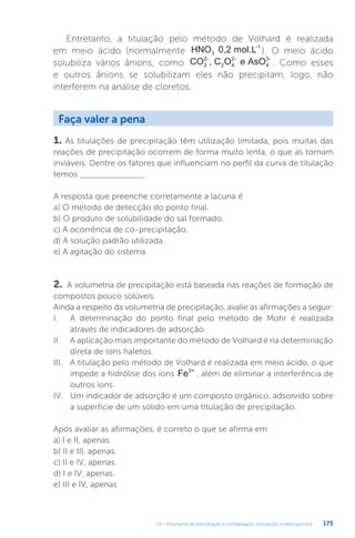 U4 - Volumetria de precipitação e complexação. Introdução à eletroquímica 175
Entretanto, a titulação pelo método de Volhard é realizada
em meio ácido (normalmente HNO 0,2 mol.L
3
-1
). O meio ácido
solubiliza vários ânions, como CO , C O e AsO
3
2-
2 4
2-
4
3-
. Como esses
e outros ânions se solubilizam eles não precipitam, logo, não
interferem na análise de cloretos.
1. As titulações de precipitação têm utilização limitada, pois muitas das
reações de precipitação ocorrem de forma muito lenta, o que as tornam
inviáveis. Dentre os fatores que influenciam no perfil da curva de titulação
temos _________________.
A resposta que preenche corretamente a lacuna é
a) O método de detecção do ponto final.
b) O produto de solubilidade do sal formado.
c) A ocorrência de co-precipitação.
d) A solução padrão utilizada.
e) A agitação do sistema.
2. A volumetria de precipitação está baseada nas reações de formação de
compostos pouco solúveis.
Ainda a respeito da volumetria de precipitação, avalie as afirmações a seguir:
I. A determinação do ponto final pelo método de Mohr é realizada
através de indicadores de adsorção.
II. A aplicação mais importante do método de Volhard é na determinação
direta de íons haletos.
III. A titulação pelo método de Volhard é realizada em meio ácido, o que
impede a hidrólise dos íons Fe3+
, além de eliminar a interferência de
outros íons.
IV. Um indicador de adsorção é um composto orgânico, adsorvido sobre
a superfície de um sólido em uma titulação de precipitação.
Após avaliar as afirmações, é correto o que se afirma em
a) I e II, apenas.
b) II e III, apenas.
c) II e IV, apenas.
d) I e IV, apenas.
e) III e IV, apenas
Faça valer a pena
 