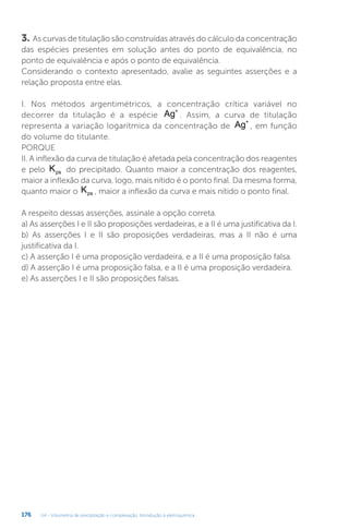 U4 - Volumetria de precipitação e complexação. Introdução à eletroquímica
176
3. As curvas de titulação são construídas através do cálculo da concentração
das espécies presentes em solução antes do ponto de equivalência, no
ponto de equivalência e após o ponto de equivalência.
Considerando o contexto apresentado, avalie as seguintes asserções e a
relação proposta entre elas.
I. Nos métodos argentimétricos, a concentração crítica variável no
decorrer da titulação é a espécie Ag+
. Assim, a curva de titulação
representa a variação logarítmica da concentração de Ag+
, em função
do volume do titulante.
PORQUE
II. A inflexão da curva de titulação é afetada pela concentração dos reagentes
e pelo Kps do precipitado. Quanto maior a concentração dos reagentes,
maior a inflexão da curva, logo, mais nítido é o ponto final. Da mesma forma,
quanto maior o Kps , maior a inflexão da curva e mais nítido o ponto final.
A respeito dessas asserções, assinale a opção correta.
a) As asserções I e II são proposições verdadeiras, e a II é uma justificativa da I.
b) As asserções I e II são proposições verdadeiras, mas a II não é uma
justificativa da I.
c) A asserção I é uma proposição verdadeira, e a II é uma proposição falsa.
d) A asserção I é uma proposição falsa, e a II é uma proposição verdadeira.
e) As asserções I e II são proposições falsas.
 