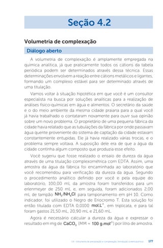 U4 - Volumetria de precipitação e complexação. Introdução à eletroquímica 177
A volumetria de complexação é amplamente empregada na
química analítica, já que praticamente todos os cátions da tabela
periódica podem ser determinados através dessa técnica. Essas
determinações envolvem a reação entre cátions metálicos e ligantes,
formando um complexo estável para ser determinado através de
uma titulação.
Vamos voltar à situação hipotética em que você é um consultor
especialista na busca por soluções analíticas para a realização de
análises físico-químicas em água e alimentos. O secretário da saúde
e o do meio ambiente da mesma cidade praiana para a qual você
já havia trabalhado o contataram novamente para ouvir sua opinião
sobre um novo problema. O proprietário de uma pequena fábrica da
cidade havia relatado que as tubulações da fábrica por onde passavam
água quente proveniente do sistema de captação da cidade estavam
constantemente entupidas. Ele já havia realizado várias trocas, e o
problema sempre voltava. A suposição dele era de que a água da
cidade continha algum composto que produzia esse efeito.
Você sugeriu que fosse realizado o ensaio de dureza da água
através de uma titulação complexométrica com EDTA. Assim, uma
amostra da água da fábrica foi encaminhada ao laboratório que
você recomendou para verificação da dureza da água. Segundo
o procedimento analítico definido por você e pela equipe do
laboratório, 100,00 mL da amostra foram transferidos para um
erlenmeyer de 250 mL e, em seguida, foram adicionados 2,00
mL de tampão NH /NH Cl
3 4 para tamponamento em pH 10. Como
indicador, foi utilizado o Negro de Eriocromo T. Esta solução foi
então titulada com EDTA 0,0100 mol.L-1
, em triplicata, e para tal
foram gastos 21,50 mL, 20,90 mL e 21,60 mL.
Agora é necessário calcular a dureza da água e expressar o
resultado em mg de CaCO3
(MM = 100 g.mol-1
) por litro de amostra.
Seção 4.2
Diálogo aberto
Volumetria de complexação
 