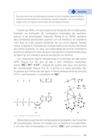 U4 - Volumetria de precipitação e complexação. Introdução à eletroquímica 179
Na volumetria de complexação estudamos as titulações que envolvem
reações de formação de complexos. Nessas reações, um íon metálico
reage com um ligante formando um complexo estável.
Assimile
A partir de 1940, um tipo especial de titulações de complexação,
baseado na formação de complexos chamados de quelatos,
passou a ser empregado. Segundo Skoog et al. (2015), quelatos
são complexos produzidos quando um íon metálico se coordena
com dois ou mais grupos doadores de um único ligante. Nestes
casos, o ligante é chamado de multidentado (com muitos dentes) e
seu efeito quelante, ou seja, sua capacidade de formar complexos
metálicos estáveis é maior do que o de ligantes monodentados (que
se ligam ao íon metálico através de apenas um átomo).
Um importante ligante tetradentado é o trifosfato de adenosina
(ATP) (Figura 4.4, A), que se liga a íons metálicos divalentes,
como Mg , Mn e Co
2+ 2 2
+ +
, através de quatro dos seus seis pontos
de coordenação (Figura 4.4, B). A quinta e a sexta posições são
ocupadas por moléculas de água. A forma biologicamente ativa do
ATP é, normalmente, o complexo de Mg2+
.
Fonte: adaptado de Harris (2012, p. 253).
Vários são os agentes de complexação empregados nas titulações
de complexação. Dentre os inorgânicos, a maioria é monodentada,
e um dos mais empregados é o cianeto (CN-
) que complexa íons
 