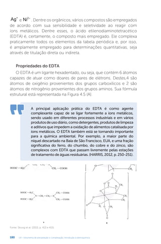 U4 - Volumetria de precipitação e complexação. Introdução à eletroquímica
180
Ag+
e Ni2+
. Dentre os orgânicos, vários compostos são empregados
de acordo com sua sensibilidade e seletividade ao reagir com
íons metálicos. Dentre esses, o ácido etilenodiaminotetracético
(EDTA) é, certamente, o composto mais empregado. Ele complexa
praticamente todos os elementos da tabela periódica e, por isso,
é amplamente empregado para determinações quantitativas, seja
através de titulação direta ou indireta.
Propriedades do EDTA
O EDTA é um ligante hexadentado, ou seja, que contém 6 átomos
capazes de atuar como doares de pares de elétrons. Destes,4 são
átomos de oxigênio provenientes dos grupos carboxílicos e 2 são
átomos de nitrogênio provenientes dos grupos aminos. Sua fórmula
estrutural está representada na Figura 4.5 (A).
A principal aplicação prática do EDTA é como agente
complexante capaz de se ligar fortemente a íons metálicos,
sendo usado em diferentes processos industriais e em vários
produtosdeusodiário,comodetergentes,produtosdelimpeza
e aditivos que impedem a oxidação de alimentos catalisada por
íons metálicos. O EDTA também está se tornando importante
para a química ambiental. Por exemplo, a maior parte do
níquel descartado na Baía de São Francisco, EUA, e uma fração
significativa do ferro, do chumbo, do cobre e do zinco, são
complexos com EDTA que passam livremente pelas estações
de tratamento de águas residuárias. (HARRIS, 2012, p. 250-251).
Fonte: Skoog et al. (2015, p. 413 e 415).
 