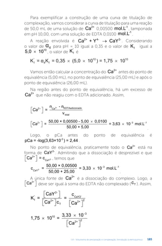 U4 - Volumetria de precipitação e complexação. Introdução à eletroquímica 185
Para exemplificar a construção de uma curva de titulação de
complexação, vamos considerar a curva de titulação para uma reação
de 50,0 mL de uma solução de Ca2+
0,00500 mol.L-1
, tamponada
em pH 10,00, com uma solução de EDTA 0,0100 mol.L-1
.
A reação envolvida é Ca + Y CaY
2+ 4- 2-
→ . Considerando
o valor de α4 para pH = 10 igual a 0,35 e o valor de Kf igual a
5,0 1010
× , o valor de Kf
'
é
K = α K = 0,35 (5,0 10 = 1,75 10
f
'
4 f
10 10
× × ×
)
Vamos então calcular a concentração do Ca2+
antes do ponto de
equivalência (5,00 mL), no ponto de equivalência (25,00 mL) e após o
ponto de equivalência (26,00 mL).
Na região antes do ponto de equivalência, há um excesso de
Ca2+
que não reagiu com o EDTA adicionado. Assim,
Ca2

 
 =
n - n
v
Ca EDTAadicionado
total
2+
Ca2

 


=
50,00 × 0,00500 - 5,00 0,0100
50,00 + 5,00
= 3,
,63 10 mol.L
  
3 1
.
Logo, o pCa antes do ponto de equivalência é
pCa = -log(3,63×10 ) = 2,44
-3
.
No ponto de equivalência, praticamente todo o Ca2+
está na
forma de CaY2-
. Admitindo que a dissociação é desprezível e que
Ca = c
2+
CaY2-

 
 , temos que
c =
50,00 × 0,00500
50,00 + 25,00
= 3,33 10 mol.L
CaY2-   
3 1
1
.
A única fonte de Ca2+
é a dissociação do complexo. Logo, a
Ca2+

 
 deve ser igual à soma do EDTA não complexado (cT ). Assim,
K =
CaY
Ca c
=
c
Ca
f
'
2+
T
CaY2
2+
2
2-
-

 


 
 
 

1,75 10 =
10
Ca
10
2+
2



 


3 33 3
,
 