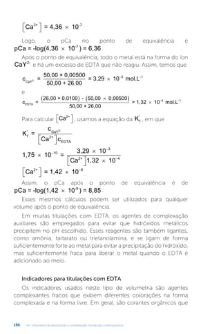 U4 - Volumetria de precipitação e complexação. Introdução à eletroquímica
186
Ca = 4,36 10
2+ -7

 
 
.
Logo, o pCa no ponto de equivalência é
pCa = -log(4,36 10 ) = 6,36
-7
× .
Após o ponto de equivalência, todo o metal está na forma do íon
CaY2-
e há um excesso de EDTA que não reagiu. Assim, temos que
c =
50,00 × 0,00500
50,00 + 26,00
= 3,29 10 mol.L
CaY2-   
3 1
1
e
c =
26,00 × 0,0100 - 0,00500
50,00 + 26,00
EDTA
  
 
50 00
,
=
= 1,32 10 mol.L
  
4 1 .
Para calcular Ca2+

 
 , usamos a equação da Kf
'
, em que
K =
c
Ca c
f
' CaY
2+
EDTA
2-

 

1,75 10 =
3,29 10
Ca 1,32 10
2+



 
 



10
3
4
Ca = 1,42 10
2+

 
  9
.
Assim, o pCa após o ponto de equivalência é de
pCa = -log(1,42 10 ) = 8,85
-9
× .
Esses mesmos cálculos podem ser utilizados para qualquer
volume após o ponto de equivalência.
Em muitas titulações com EDTA, os agentes de complexação
auxiliares são empregados para evitar que hidróxidos metálicos
precipitem no pH escolhido. Esses reagentes são também ligantes,
como amônia, tartarato ou trietanolamina, e se ligam de forma
suficientemente forte ao metal para evitar a precipitação do hidróxido,
mas suficientemente fraca para liberar o metal quando o EDTA é
adicionado ao meio.
Indicadores para titulações com EDTA
Os indicadores usados neste tipo de volumetria são agentes
complexantes fracos que exibem diferentes colorações na forma
complexada e na forma livre. Em geral, são corantes orgânicos que
 