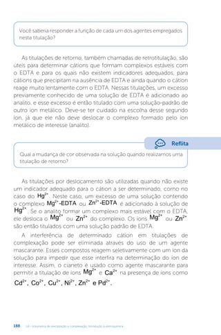 U4 - Volumetria de precipitação e complexação. Introdução à eletroquímica
188
Você saberia responder a função de cada um dos agentes empregados
nesta titulação?
As titulações de retorno, também chamadas de retrotitulação, são
úteis para determinar cátions que formam complexos estáveis com
o EDTA e para os quais não existem indicadores adequados, para
cátions que precipitam na ausência de EDTA e ainda quando o cátion
reage muito lentamente com o EDTA. Nessas titulações, um excesso
previamente conhecido de uma solução de EDTA é adicionado ao
analito, e esse excesso é então titulado com uma solução-padrão de
outro íon metálico. Deve-se ter cuidado na escolha desse segundo
íon, já que ele não deve deslocar o complexo formado pelo íon
metálico de interesse (analito).
As titulações por deslocamento são utilizadas quando não existe
um indicador adequado para o cátion a ser determinado, como no
caso do Hg2+
. Neste caso, um excesso de uma solução contendo
o complexo Mg -EDTA
2+
ou Zn -EDTA
2+
é adicionado à solução de
Hg2+
. Se o analito formar um complexo mais estável com o EDTA,
ele desloca o Mg2+
ou Zn2+
do complexo. Os íons Mg2+
ou Zn2+
são então titulados com uma solução padrão de EDTA.
A interferência de determinado cátion em titulações de
complexação pode ser eliminada através do uso de um agente
mascarante. Esses compostos reagem seletivamente com um íon da
solução para impedir que esse interfira na determinação do íon de
interesse. Assim, o cianeto é usado como agente mascarante para
permitir a titulação de íons Mg2+
e Ca2+
na presença de íons como
Cd Co Cu , Ni , Zn e Pd
2+ 2+ 2+ 2+ 2+ 2+
, , .
Reflita
Qual a mudança de cor observada na solução quando realizamos uma
titulação de retorno?
 