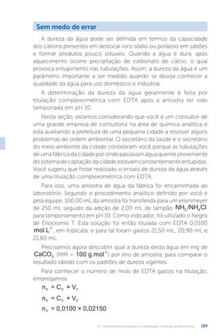 U4 - Volumetria de precipitação e complexação. Introdução à eletroquímica 189
Sem medo de errar
A dureza da água pode ser definida em termos da capacidade
dos cátions presentes em deslocar íons sódio ou potássio em sabões
e formar produtos pouco solúveis. Quando a água é dura, após
aquecimento ocorre precipitação de carbonato de cálcio, o qual
provoca entupimento nas tubulações. Assim, a dureza da água é um
parâmetro importante a ser medido quando se deseja conhecer a
qualidade da água para uso doméstico e industrial.
A determinação da dureza da água geralmente é feita por
titulação complexométrica com EDTA após a amostra ter sido
tamponada em pH 10.
Nesta seção, estamos considerando que você é um consultor de
uma grande empresa de consultoria na área de química analítica e
está auxiliando a prefeitura de uma pequena cidade a resolver alguns
problemas de ordem ambiental. O secretário da saúde e o secretário
do meio ambiente da cidade contataram você porque as tubulações
de uma fábrica da cidade por onde passavam água quente proveniente
dosistemadecaptaçãodacidadeestavamconstantementeentupidas.
Você sugeriu que fosse realizado o ensaio de dureza da água através
de uma titulação complexométrica com EDTA.
Para isso, uma amostra de água da fábrica foi encaminhada ao
laboratório. Segundo o procedimento analítico definido por você e
pela equipe, 100,00 mL da amostra foi transferida para um erlenmeyer
de 250 mL seguido da adição de 2,00 mL de tampão NH /NH Cl
3 4
para tamponamento em pH 10. Como indicador, foi utilizado o Negro
de Eriocromo T. Esta solução foi então titulada com EDTA 0,0100
mol.L-1
, em triplicata, e para tal foram gastos 21,50 mL, 20,90 mL e
21,60 mL.
Precisamos agora descobrir qual a dureza desta água em mg de
CaCO3 (MM = 100 g.mol-1
) por litro de amostra, para comparar o
resultado obtido com os padrões de dureza vigentes.
Para conhecer o número de mols de EDTA gastos na titulação,
empregamos
n = C × V
Y Y Y
n = C × V
Y Y Y
n = 0,0100 × 0,02150
Y
 