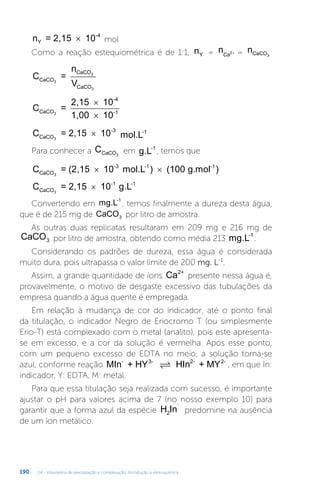 U4 - Volumetria de precipitação e complexação. Introdução à eletroquímica
190
n = 2,15 10
Y
-4
× mol
Como a reação estequiométrica é de 1:1, nY = nCa2+ = nCaCO3
C =
n
V
CaCO
CaCO
CaCO
3
3
3
C =
2,15 10
1,00 10
CaCO
-4
-1
3
×
×
C = 2,15 10
CaCO
-3
3
× mol.L-1
Para conhecer a CCaCO3
em g.L-1
, temos que
C = (2,15 10 mol.L ) (100 g.mol
CaCO
-3 -1 -1
3
× × )
C = 2,15 10 g.L
CaCO
-1 -1
3
×
Convertendo em mg.L-1
, temos finalmente a dureza desta água,
que é de 215 mg de CaCO3 por litro de amostra.
As outras duas replicatas resultaram em 209 mg e 216 mg de
CaCO3 por litro de amostra, obtendo como média 213 mg.L-1
.
Considerando os padrões de dureza, essa água é considerada
muito dura, pois ultrapassa o valor limite de 200 mg. L-1
.
Assim, a grande quantidade de íons Ca2+
presente nessa água é,
provavelmente, o motivo de desgaste excessivo das tubulações da
empresa quando a água quente é empregada.
Em relação à mudança de cor do indicador, até o ponto final
da titulação, o indicador Negro de Eriocromo T (ou simplesmente
Erio-T) está complexado com o metal (analito), pois este apresenta-
se em excesso, e a cor da solução é vermelha. Após esse ponto,
com um pequeno excesso de EDTA no meio, a solução torna-se
azul, conforme reação MIn + HY HIn + MY
- 3- 2- 2-
 , em que In:
indicador, Y: EDTA, M: metal.
Para que essa titulação seja realizada com sucesso, é importante
ajustar o pH para valores acima de 7 (no nosso exemplo 10) para
garantir que a forma azul da espécie H In
-
2 predomine na ausência
de um íon metálico.
 