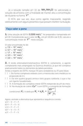 U4 - Volumetria de precipitação e complexação. Introdução à eletroquímica
192
Já a solução tampão pH 10 de NH /NH Cl
3 4 foi adicionada à
solução da amostra com a finalidade de manter alta a concentração
de titulante na forma Y4-
.
O KCN, por sua vez, atua como agente mascarante, reagindo
seletivamente com alguns presentes e que possam interferir na titulação.
1. Uma solução de EDTA 0,0200 mol.L-1
foi preparada e tamponada em
pH 10. Considerando que o valor de α4 em pH 10,00 é de 0,35, calcule a
concentração molar de Y4-
nesta solução.
O valor encontrado foi de:
a) 7 0
, 10 mol.L
-3 -1
× .
b) 5 7
, 10 mol.L
-2 -1
× .
c) 1 7 2
, 10 mol.L-1
× .
d) 3 5
, 10 mol.L
-1 -1
× .
e) 2 0
, 10 mol.L
-3 -1
× .
2. O ácido etilenodiaminotetracético (EDTA) é, certamente, o agente
complexante mais empregado na Química Analítica, já que ele complexa
praticamente todos os elementos da tabela periódica.
Ainda a respeito do EDTA, marque (V) para verdadeiras ou (F) para falsas:
I. Ele forma complexos estáveis com a maioria dos íons metálicos na
proporção de 1:1.
II. Ele tem quatro grupos amina e dois grupos carboxila, o que o faz
um ligante hexadentado.
III. A formação do complexo metal-EDTA independe do pH do meio.
IV. Na titulação de cobre ( Cu2+
) com EDTA, a constante de formação
condicional (Kf
'
) é dada por K =
MY
M c
α K =
f
'
n-4
n+
T
4 f

 


 

.
Agora, assinale a alternativa que apresenta a sequência correta.
a) V – V – F – F.
b) V – F – V – V.
c) V – F – F – F.
d) F – V – V – F.
e) F – F – F – V.
Faça valer a pena
[ ]
[ ]
[ ]
[ ]
 
