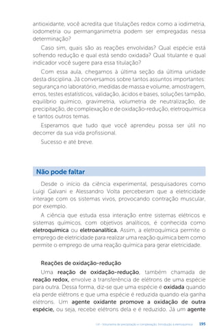 U4 - Volumetria de precipitação e complexação. Introdução à eletroquímica 195
antioxidante, você acredita que titulações redox como a iodimetria,
iodometria ou permanganimetria podem ser empregadas nessa
determinação?
Caso sim, quais são as reações envolvidas? Qual espécie está
sofrendo redução e qual está sendo oxidada? Qual titulante e qual
indicador você sugere para essa titulação?
Com essa aula, chegamos à última seção da última unidade
desta disciplina. Já conversamos sobre tantos assuntos importantes:
segurança no laboratório, medidas de massa e volume, amostragem,
erros, testes estatísticos, validação, ácidos e bases, soluções tampão,
equilíbrio químico, gravimetria, volumetria de neutralização, de
precipitação, de complexação e de oxidação-redução, eletroquímica
e tantos outros temas.
Esperamos que tudo que você aprendeu possa ser útil no
decorrer da sua vida profissional.
Sucesso e até breve.
Não pode faltar
Desde o início da ciência experimental, pesquisadores como
Luigi Galvani e Alessandro Volta perceberam que a eletricidade
interage com os sistemas vivos, provocando contração muscular,
por exemplo.
A ciência que estuda essa interação entre sistemas elétricos e
sistemas químicos, com objetivos analíticos, é conhecida como
eletroquímica ou eletroanalítica. Assim, a eletroquímica permite o
emprego de eletricidade para realizar uma reação química bem como
permite o emprego de uma reação química para gerar eletricidade.
Reações de oxidação-redução
Uma reação de oxidação-redução, também chamada de
reação redox, envolve a transferência de elétrons de uma espécie
para outra. Dessa forma, diz-se que uma espécie é oxidada quando
ela perde elétrons e que uma espécie é reduzida quando ela ganha
elétrons. Um agente oxidante promove a oxidação de outra
espécie, ou seja, recebe elétrons dela e é reduzido. Já um agente
 