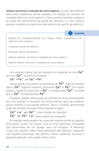 U4 - Volumetria de precipitação e complexação. Introdução à eletroquímica
196
redutor promove a redução de outra espécie, ou seja, doa elétrons
para outra substância, sendo oxidado. Em relação ao número de
oxidação (Nox) de uma espécie, o Nox aumenta quando a espécie
se oxida (em decorrência da perda de elétrons) e o Nox diminui
quando a espécie se reduz (em decorrência do ganho de elétrons).
Reação de oxidação-redução (ou reação redox): transferência de
elétrons entre espécies.
Oxidação: perda de elétrons.
Redução: ganho de elétrons.
Agente oxidante: promove a oxidação de outra espécie.
Agente redutor: promove a redução de outra espécie.
Assimile
Um exemplo desse tipo de reações é a oxidação de íons Fe2+
por íons Ce4+
, conforme a reação:
Ce + Fe Ce + Fe
4+ 2+ 3+ 3+

Nessa reação, um elétron é transferido do Fe2+
(agente redutor)
para o Ce4+
(agente oxidante), formando Ce3+
e Fe3+
. Em outras
palavras, podemos dizer que o Fe2+
é oxidado pelo Ce4+
ou ainda
que o Ce4+
é reduzido pelo Fe2+
.
Qualquer reação redox pode ser dividida em duas semirreações
que nos auxiliam a visualizar, de forma teórica, qual das espécies
ganha elétrons e qual perde elétrons. Assim, a reação apresentada
pode ser dividida nas duas meias reações a seguir:
Ce + e Ce
4+ 3+
−
 (meia reação de redução)
Fe Fe + e
2+ 3+
 −
(meia reação de oxidação)
As reações redox podem ser vistas de maneira similar às reações
ácido-base, já que, em ambas, uma ou mais partículas carregadas
são transmitidas de um doador para um receptor. A diferença
é que nas reações redox essas partículas são elétrons, enquanto
nas reações ácido-base, são prótons. Assim, podemos escrever a
equação geral de uma reação redox como:
 