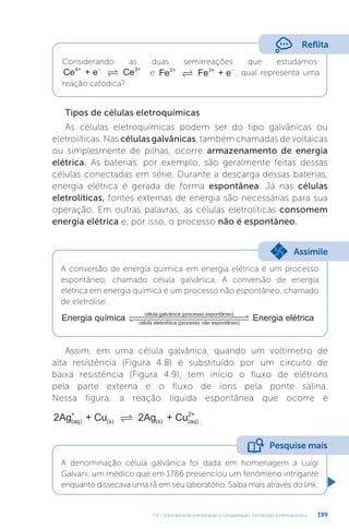 U4 - Volumetria de precipitação e complexação. Introdução à eletroquímica 199
Reflita
Considerando as duas semirreações que estudamos:
Ce + e Ce
4+ 3+
−
 e Fe Fe + e
2+ 3+
 −
, qual representa uma
reação catódica?
Tipos de células eletroquímicas
As células eletroquímicas podem ser do tipo galvânicas ou
eletrolíticas. Nas células galvânicas, também chamadas de voltaicas
ou simplesmente de pilhas, ocorre armazenamento de energia
elétrica. As baterias, por exemplo, são geralmente feitas dessas
células conectadas em série. Durante a descarga dessas baterias,
energia elétrica é gerada de forma espontânea. Já nas células
eletrolíticas, fontes externas de energia são necessárias para sua
operação. Em outras palavras, as células eletrolíticas consomem
energia elétrica e, por isso, o processo não é espontâneo.
A conversão de energia química em energia elétrica é um processo
espontâneo, chamado célula galvânica. A conversão de energia
elétrica em energia química é um processo não espontâneo, chamado
de eletrólise.
Energia química
célula galvânica (processo espontâneo)
célul
la eletrolítica (processo não espontâneo)
 


 
 Energia elétrica
Assimile
Assim, em uma célula galvânica, quando um voltímetro de
alta resistência (Figura 4.8) é substituído por um circuito de
baixa resistência (Figura 4.9), tem início o fluxo de elétrons
pela parte externa e o fluxo de íons pela ponte salina.
Nessa figura, a reação líquida espontânea que ocorre é
2Ag + Cu 2Ag + Cu
(aq)
+
(s) (s) (aq)
2+
 .
A denominação célula galvânica foi dada em homenagem a Luigi
Galvani, um médico que em 1786 presenciou um fenômeno intrigante
enquanto dissecava uma rã em seu laboratório. Saiba mais através do link:
Pesquise mais
 