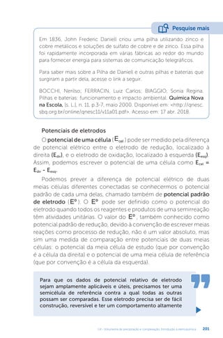 U4 - Volumetria de precipitação e complexação. Introdução à eletroquímica 201
Em 1836, John Frederic Daniell criou uma pilha utilizando zinco e
cobre metálicos e soluções de sulfato de cobre e de zinco. Essa pilha
foi rapidamente incorporada em várias fábricas ao redor do mundo
para fornecer energia para sistemas de comunicação telegráficos.
Para saber mais sobre a Pilha de Daniell e outras pilhas e baterias que
surgiram a partir dela, acesse o link a seguir.
BOCCHI, Nerilso; FERRACIN, Luiz Carlos; BIAGGIO, Sonia Regina.
Pilhas e baterias: funcionamento e impacto ambiental. Química Nova
na Escola, [s. L.], n. 11, p.3-7, maio 2000. Disponível em: http://qnesc.
sbq.org.br/online/qnesc11/v11a01.pdf. Acesso em: 17 abr. 2018.
Pesquise mais
Potenciais de eletrodos
O potencial de uma célula (Ecel ) pode ser medido pela diferença
de potencial elétrico entre o eletrodo de redução, localizado à
direita (Edir), e o eletrodo de oxidação, localizado à esquerda (Eesq).
Assim, podemos escrever o potencial de uma célula como Ecel =
Edir - Eesq.
Podemos prever a diferença de potencial elétrico de duas
meias células diferentes conectadas se conhecermos o potencial
padrão de cada uma delas, chamado também de potencial padrão
de eletrodo (Eº ). O Eº pode ser definido como o potencial do
eletrodo quando todos os reagentes e produtos de uma semirreação
têm atividades unitárias. O valor do Eº , também conhecido como
potencial padrão de redução, devido à convenção de escrever meias
reações como processo de redução, não é um valor absoluto, mas
sim uma medida de comparação entre potenciais de duas meias
células: o potencial da meia célula de estudo (que por convenção
é a célula da direita) e o potencial de uma meia célula de referência
(que por convenção é a célula da esquerda).
Para que os dados de potencial relativo de eletrodo
sejam amplamente aplicáveis e úteis, precisamos ter uma
semicélula de referência contra a qual todas as outras
possam ser comparadas. Esse eletrodo precisa ser de fácil
construção, reversível e ter um comportamento altamente
 