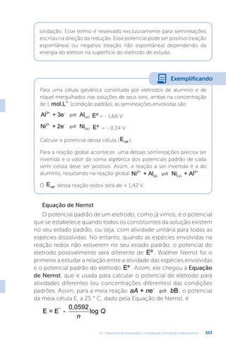 U4 - Volumetria de precipitação e complexação. Introdução à eletroquímica 203
oxidação. Esse termo é reservado exclusivamente para semirreações
escritas na direção da redução. Esse potencial pode ser positivo (reação
espontânea) ou negativo (reação não espontânea) dependendo da
energia do elétron na superfície do eletrodo de estudo.
Para uma célula galvânica constituída por eletrodos de alumínio e de
níquel mergulhados nas soluções de seus íons, ambas na concentração
de 1 mol.L-1
(condição padrão), as semirreações envolvidas são:
Al + 3e Al
3+ -
 ( )
s Eº = - 1,66 V
Ni + 2e Ni
2+ -
 ( )
s Eº = - 0,24 V
Calcule o potencial dessa célula (Ecel ).
Para a reação global acontecer, uma dessas semirreações precisa ser
invertida e o valor da soma algébrica dos potenciais padrão de cada
semi célula deve ser positivo. Assim, a reação a ser invertida é a do
alumínio, resultando na reação global Ni + Al Ni + Al
2+
(s)
3+
 ( )
s
.
O Ecel dessa reação redox será de + 1,42 V.
Exemplificando
Equação de Nernst
O potencial padrão de um eletrodo, como já vimos, é o potencial
que se estabelece quando todos os constituintes da solução existem
no seu estado padrão, ou seja, com atividade unitária para todas as
espécies dissolvidas. No entanto, quando as espécies envolvidas na
reação redox não estiverem no seu estado padrão, o potencial do
eletrodo possivelmente será diferente de Eº . Walther Nernst foi o
primeiro a estudar a relação entre a atividade das espécies envolvidas
e o potencial padrão do eletrodo Eº . Assim, ele chegou à Equação
de Nernst, que é usada para calcular o potencial de eletrodo para
atividades diferentes (ou concentrações diferentes) das condições
padrões. Assim, para a meia reação aA n b
+ e B
-
 , o potencial
da meia célula E, a 25 ° C, dado pela Equação de Nernst, é
E = E -
0,0592
log
°
n
Q
 