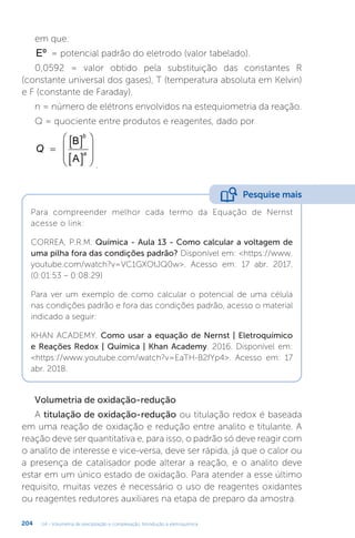 U4 - Volumetria de precipitação e complexação. Introdução à eletroquímica
204
em que:
Eº = potencial padrão do eletrodo (valor tabelado).
0,0592 = valor obtido pela substituição das constantes R
(constante universal dos gases), T (temperatura absoluta em Kelvin)
e F (constante de Faraday).
n = número de elétrons envolvidos na estequiometria da reação.
Q = quociente entre produtos e reagentes, dado por
Q
b
a
B
A

 
 








.
Para compreender melhor cada termo da Equação de Nernst
acesse o link:
CORREA, P.R.M. Química - Aula 13 - Como calcular a voltagem de
uma pilha fora das condições padrão? Disponível em: https://www.
youtube.com/watch?v=VC1GXOtJQ0w. Acesso em: 17 abr. 2017.
(0:01:53 – 0:08:29)
Para ver um exemplo de como calcular o potencial de uma célula
nas condições padrão e fora das condições padrão, acesso o material
indicado a seguir:
KHAN ACADEMY. Como usar a equação de Nernst | Eletroquímico
e Reações Redox | Química | Khan Academy. 2016. Disponível em:
https://www.youtube.com/watch?v=EaTH-B2fYp4. Acesso em: 17
abr. 2018.
Pesquise mais
Volumetria de oxidação-redução
A titulação de oxidação-redução ou titulação redox é baseada
em uma reação de oxidação e redução entre analito e titulante. A
reação deve ser quantitativa e, para isso, o padrão só deve reagir com
o analito de interesse e vice-versa, deve ser rápida, já que o calor ou
a presença de catalisador pode alterar a reação, e o analito deve
estar em um único estado de oxidação. Para atender a esse último
requisito, muitas vezes é necessário o uso de reagentes oxidantes
ou reagentes redutores auxiliares na etapa de preparo da amostra.
 