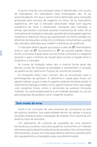 U4 - Volumetria de precipitação e complexação. Introdução à eletroquímica 205
O ponto final de uma titulação redox é identificado com auxílio
de indicadores. Os indicadores mais empregados são: (1) os
autoindicadores, em que o ponto final é detectado pela coloração
produzida pelo excesso de reagente no meio, (2) os indicadores
específicos, em que o indicador adicionado reage com alguma
substância do meio e desenvolve coloração (por exemplo, o
amido, que produz coloração azulada na presença de iodo), (3) os
indicadoresdeoxidaçãoeredução,quandosãoempregadosagentes
oxidantes e redutores fracos que apresentam na forma oxidada cor
diferente da reduzida e ainda (4) os métodos instrumentais, quando
são utilizados eletrodos que medem a diferença de potencial.
O indicador ideal é aquele que possui o valor de Eº intermediário
entre o valor de Eº da amostra e o Eº da solução padrão. Dessa
forma, a primeira reação deve ocorrer entre a amostra e o reagente
titulante e após o término da reação deve ocorrer a reação entre o
titulante e o indicador.
As curvas de titulação redox têm a mesma forma geral das
demais curvas de titulação já estudadas e representam a variação
do potencial do sistema em função do volume do titulante.
As titulações redox mais comuns são as envolvendo iodo e
permanganato de potássio. A iodimetria é usada para titular um
agente redutor, já que o iodo é o agente oxidante (titulação direta). A
iodometria emprega o iodeto como agente redutor fraco que reage
com oxidantes fortes, como o dicromato de potássio (titulação
indireta). Já a permanganometria é um método baseado no uso de
permanganato de potássio como reagente titulante.
Sem medo de errar
Você é um consultor de uma empresa de consultoria na área
de química analítica. Sua especialidade dentro da equipe é buscar
soluções analíticas para a realização de análises físico-químicas em
diversos tipos de amostras.
Um laboratório de controle de qualidade de uma indústria
farmacêutica contatou você para ajudá-los a encontrar um método
alternativo para a determinação de ácido ascórbico em comprimidos
efervescentes, já que uma descarga elétrica danificou grande parte
dos equipamentos empregados para essa determinação.
 