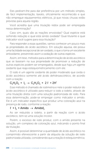 U4 - Volumetria de precipitação e complexação. Introdução à eletroquímica
206
Eles pediram-lhe para dar preferência por um método simples,
de fácil implementação, barato, oficialmente reconhecido e que
não empregue equipamentos elétricos, já que novas chuvas estão
previstas para aquela região.
Você acredita que uma titulação redox pode ser empregada
nessa determinação?
Caso sim, quais são as reações envolvidas? Qual espécie está
sofrendo redução e qual está sendo oxidada? Qual titulante e qual
indicador você sugere para essa titulação?
Para responder a essas questões, vamos conhecer um pouco mais
as propriedades do ácido ascórbico. Em solução aquosa, ele possui
uma facilidade excepcional de ser oxidado, o que o torna um excelente
antioxidante, prevenindo assim a oxidação de outras espécies.
Assim, em tese, métodos para a determinação de ácido ascórbico
que se baseiam na sua propriedade de promover a redução de
outras espécies podem ser empregados, desde que haja um agente
oxidante que reaja estequiometricamente com ele.
O iodo é um agente oxidante de poder moderado que oxida o
ácido ascórbico somente até ácido dehidroascórbico, de acordo
com a reação:
C H O + I C H O I + 2H
6 8 6 2 6 6 6
- +
→
Esse método é chamado de iodimetria e nele o poder redutor do
ácido ascórbico é utilizado para reduzir o iodo a iodeto, através de
uma titulação direta com uma solução padronizada de iodo. Para
essa determinação, pode-se empregar como indicador o amido.
Ele é um indicador específico que produz uma coloração azul na
presença de iodo, conforme a reação:
I + I + Amido AmidoI
-
2 3
-
→
Ao ser reduzido a iodeto, a partir da reação com o ácido
ascórbico, tem-se uma solução incolor.
Porém, o excesso de iodo produz, com o amido presente na
solução, um complexo de coloração azul, indicando o ponto final
da titulação.
Assim, é possível determinar a quantidade de ácido ascórbico no
comprimido efervescente a partir da alíquota da solução de iodo
padronizada utilizada, considerando que a reação é estequiométrica.
 