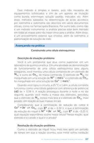 U4 - Volumetria de precipitação e complexação. Introdução à eletroquímica 207
Esse método é simples e barato, pois não necessita de
equipamentos sofisticados e sim de um aparato de titulação
como bureta, erlenmeyer, solução padrão, indicador, etc. Além
disso, métodos baseados na determinação de ácido ascórbico
por iodimetria e iodometria são descritos em vários documentos
oficiais, como na Farmacopéia Brasileira. Por outro lado, como não
é um método instrumental, o analista precisa estar bem treinado
em todas as etapas para não trazer erros para a análise. Além disso,
é um procedimento extenso que envolve, além da iodimetria, a
padronização da solução de iodo.
Avançando na prática
Construindo uma célula eletroquímica
Descrição da situação-problema
Você é um profissional que atua como supervisor em um
laboratório de química analítica. Em uma atividade de demonstração
de funcionamento de uma célula eletroquímica para alguns
estagiários, você montou uma célula composta de um eletrodo de
Ni s
  e outro de Cu s
  de massa conhecida. O eletrodo de Ni s
  foi
mergulhado em uma solução de Ni2+
1 mol.L-1
e o eletrodo de Cu s
 
foi mergulhado em uma solução de Cu2+
1 mol.L-1
.
Quando você ligou o circuito, a 25 °C e 1 atm, a célula completa
funcionou como uma célula galvânica com diferença de potencial
(∆E) de + 0,59 V. A reação prosseguiu durante a noite e no dia
seguinte, quando você mediu a massa dos eletrodos, percebeu
que o eletrodo de Ni s
  estava mais leve e o eletrodo de Cu s
  mais
pesado, em relação as suas massas iniciais.
Considerando que a semirreação de redução do cobre é
Cu + 2e Cu
2+ -
(s)
 , cujo Eº é de + 0,34 V, e que a semirreação
de redução do níquel é Ni + 2e Ni
2+ -
(s)
0
 , cujo Eº é de - 0,25 V,
qual equação espontânea ocorre nessa célula? Nessa reação, qual
eletrodo é o catodo e qual é o anodo?
Resolução da situação-problema
Como o eletrodo de níquel ficou mais leve após um período
de tempo em que a reação ocorreu, esse metal sofreu oxidação
 