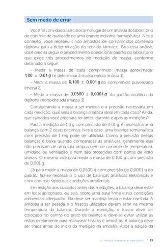 U1 - Princípios fundamentais da análise química 19
Vocêfoiconvidadoasecolocarnolugardeumanalistadolaboratório
de controle de qualidade de uma grande indústria farmacêutica. Neste
contexto, você recebeu cinco amostras de comprimidos contendo
dipirona para a determinação do teor do fármaco. Para essa análise,
você precisa seguir o procedimento operacional padrão do laboratório
que exige três procedimentos de medição de massa, conforme
detalhado a seguir:
- Medir a massa de cada comprimido (massa aproximada:
1 00 0 01
, ,
± g ) e determinar a massa média (massa 1).
- Medir a massa de 0 100 0 001
, ,
± g do comprimido pulverizado
(massa 2);
- Medir a massa de 0 0500 0 0001
, ,
± g do padrão analítico da
dipirona monoidratada (massa 3).
Considerando a massa a ser medida e a precisão necessária em
cada medição, qual seria a balança analítica ideal em cada caso? Ainda,
que cuidados você precisará ter antes, durante e após as medições?
Para a medição de 1,0 g com precisão de 0,01 g, é necessária uma
balança com 2 casas decimais. Neste caso, uma balança semianalítica
com precisão de 1 mg pode ser utilizada. Como a precisão dessas
balanças é baixa quando comparadas às analíticas, geralmente elas
não precisam de uma sala própria nem de controle de temperatura,
umidade ou ventilação e nem são protegidas com portas de vidro
laterais. O mesmo vale para medir a massa de 0,100 g com precisão
de 0,001 g.
Já para medir a massa de 0,0500 g com precisão de 0,0001 g do
padrão, faz-se necessário o uso de balanças analíticas eletrônicas e
com controle rígido das condições ambientais.
Em relação aos cuidados antes das medições, a balança deve estar
em local apropriado, ou seja, sobre uma base firme e nas condições
ambientais adequadas. Ela deve ser mantida limpa e estar nivelada. A
amostra a ser pesada e o frascos utilizados devem estar na mesma
temperatura da balança. Durante a medição, o frasco deve ser
colocado no centro do prato da balança e deve-se evitar utilizar as
mãos diretamente para manusear frascos e amostras. A balança deve
ser tirada antes do início da medição da amostra. Após a adição da
Sem medo de errar
 