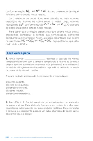 U4 - Volumetria de precipitação e complexação. Introdução à eletroquímica
208
conforme reação Ni Ni + 2e
(s)
0 2+ -
 . Assim, o eletrodo de níquel
funciona como anodo nessa reação.
Já o eletrodo de cobre ficou mais pesado, ou seja, ocorreu
deposição de átomos de cobre sobre o metal. Logo, ocorreu
redução do Cu2+
conforme reação Cu + 2e Cu
2+ -
(s)
 . O eletrodo
de cobre atua como catodo nessa reação.
Para saber qual a reação espontânea que ocorre nessa célula,
precisamos considerar o sentido das semirreações, conforme
concluímos anteriormente. Assim, a reação espontânea que ocorre
nessa célula é Ni + Cu Ni + Cu
(s)
0
(aq)
2+
(aq)
2+
(s)
0
 , cujo potencial, que já foi
dado, é de + 0,59 V.
1. Um(a) bom(a) _____________________ obedece a Equação de Nernst,
tem potencial estável com o tempo e temperatura e retorna ao potencial
original após ser submetido à corrente. O(a) primeiro(a) a ser utilizado(a)
foi o(a) de hidrogênio e sua importância hoje está na definição da escala
de potencial de eletrodo padrão.
A lacuna do texto apresentado é corretamente preenchida por:
a) agente oxidante.
b) célula eletroquímica.
c) eletrodo de estudo.
d) agente redutor.
e) eletrodo de referência.
2. Em 1836, J. F. Daniell construiu um experimento com eletrodos
de cobre e zinco. Cada eletrodo ficava em um recipiente e eles eram
conectados externamente por um condutor metálico. Para completar
o circuito, o experimento possuía um tubo, chamado de ponte salina,
conforme figura a seguir:
Faça valer a pena
 
