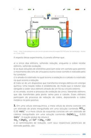 U4 - Volumetria de precipitação e complexação. Introdução à eletroquímica 209
Fonte: http://manualdaquimica.uol.com.br/upload/conteudo/images/2017/02/pilha-de-daniell.jpg. Acesso
em: 17 abr. 2018.
A respeito desse experimento, é correto afirmar que:
a) o zinco doa elétrons, sofrendo redução, enquanto o cobre recebe
elétrons, sofrendo oxidação.
b) as duas soluções de eletrólitos precisam estar em contato para permitir
o movimento dos íons de uma para a outra e esse contato é realizado pelo
fio condutor.
c) o anodo é o eletrodo no qual ocorre a oxidação e o catodo é o eletrodo
no qual ocorre a redução.
d) trata-se de um dispositivo que transforma energia elétrica em energia
química. Uma reação redox é estabelecida, de modo que o redutor seja
obrigado a ceder seus elétrons através de um fio ou circuito externo.
e) no anodo, ocorre o processo de oxidação do zinco, liberando elétrons
que são transferidos pela ponte salina para o catodo. Esses elétrons
participam do processo de redução do cobre, depositando o cobre
metálico no polo positivo.
3. Em uma célula eletroquímica, a meia célula da direita consiste em
um eletrodo de prata mergulhado em uma solução contendo KCl aq
 
0,50 mol.L-1
e a meia célula da esquerda consiste em um eletrodo de
cádmio mergulhado em uma solução contendo Cd NO3 2 aq)
(
  0,010
mol.L-1
. A reação global da célula é
Cd + 2AgCl Cd + 2Ag + 2Cl
(s) (s)
2+
(s)
-

e as semirreações de redução, com seus respectivos potenciais de
eletrodo padrão, são:
 