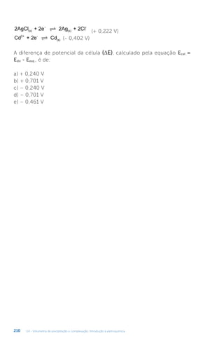 U4 - Volumetria de precipitação e complexação. Introdução à eletroquímica
210
2AgCl + 2e 2Ag + 2Cl
(s) (s)
-
−
 (+ 0,222 V)
Cd + 2e Cd
2+ -
(s)
 (- 0,402 V)
A diferença de potencial da célula (∆E), calculado pela equação Ecel =
Edir - Eesq , é de:
a) + 0,240 V
b) + 0,701 V
c) – 0,240 V
d) – 0,701 V
e) – 0,461 V
 