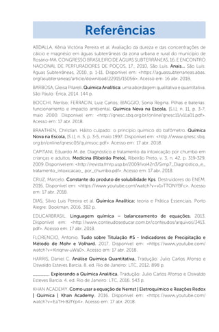 ABDALLA, Kênia Victória Pereira et al. Avaliação da dureza e das concentrações de
cálcio e magnésio em águas subterrâneas da zona urbana e rural do município de
Rosário-MA. CONGRESSO BRASILEIRO DE ÁGUAS SUBTERRÂNEAS, 16. E ENCONTRO
NACIONAL DE PERFURADORES DE POÇOS, 17., 2010, São Luís. Anais... São Luís:
Aguas Subterrâneas, 2010, p. 1-11. Disponível em: https://aguassubterraneas.abas.
org/asubterraneas/article/download/22915/15056. Acesso em: 16 abr. 2018.
BARBOSA, Gleisa Pitareli. Química Analítica: uma abordagem qualitativa e quantitativa.
São Paulo: Érica, 2014. 144 p.
BOCCHI, Nerilso; FERRACIN, Luiz Carlos; BIAGGIO, Sonia Regina. Pilhas e baterias:
funcionamento e impacto ambiental. Química Nova na Escola, [S.l.], n. 11, p. 3-7,
maio 2000. Disponível em: http://qnesc.sbq.org.br/online/qnesc11/v11a01.pdf.
Acesso em: 17 abr. 2018.
BRAATHEN, Christian. Hálito culpado: o princípio químico do bafômetro. Química
Nova na Escola, [S.l.], n. 5, p. 3-5, maio 1997. Disponível em: http://www.qnesc.sbq.
org.br/online/qnesc05/quimsoc.pdf. Acesso em: 17 abr. 2018.
CAPITANI, Eduardo M. de. Diagnóstico e tratamento da intoxicação por chumbo em
crianças e adultos. Medicina (Ribeirão Preto), Ribeirão Preto, v. 3, n. 42, p. 319-329,
2009.Disponívelem:http://revista.fmrp.usp.br/2009/vol42n3/Simp7_Diagnostico_e_
tratamento_intoxicacao_ por_chumbo.pdf. Acesso em: 17 abr. 2018.
CRUZ, Marcelo. Constante do produto de solubilidade Kps. Destruidores do ENEM,
2016. Disponível em: https://www.youtube.com/watch?v=v1vTTONYBFc. Acesso
em: 17 abr. 2018.
DIAS, Sílvio Luis Pereira et al. Química Analítica: teoria e Prática Essenciais. Porto
Alegre: Bookman, 2016. 382 p.
EDUCARBRASIL. Linguagem química – balanceamento de equações. 2013.
Disponível em: http://www.conteudoseducar.com.br/conteudos/arquivos/3413.
pdf. Acesso em: 17 abr. 2018.
FLORENCIO, Antonio. Tudo sobre Titulação #5 - Indicadores de Precipitação e
Método de Mohr e Volhard. 2017. Disponível em: https://www.youtube.com/
watch?v=Klnqnw-uWa0. Acesso em: 17 abr. 2018.
HARRIS, Daniel C. Análise Química Quantitativa. Tradução: Julio Carlos Afonso e
Oswaldo Esteves Barcia. 8. ed. Rio de Janeiro: LTC, 2012. 898 p.
______. Explorando a Química Analítica. Tradução: Julio Carlos Afonso e Oswaldo
Esteves Barcia. 4. ed. Rio de Janeiro: LTC, 2016. 543 p.
KHAN ACADEMY. Como usar a equação de Nernst | Eletroquímico e Reações Redox
| Química | Khan Academy. 2016. Disponível em: https://www.youtube.com/
watch?v=EaTH-B2fYp4. Acesso em: 17 abr. 2018.
Referências
 