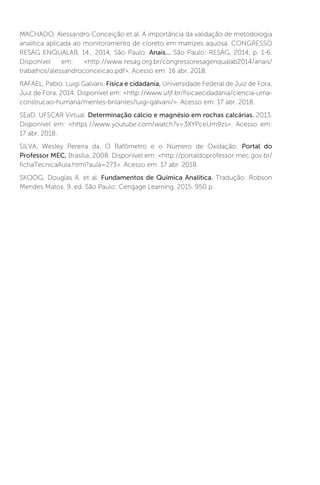 MACHADO, Alessandro Conceição et al. A importância da validação de metodologia
analítica aplicada ao monitoramento de cloreto em matrizes aquosa. CONGRESSO
RESAG ENQUALAB, 14., 2014, São Paulo. Anais... São Paulo: RESAG, 2014, p. 1-6.
Disponível em: http://www.resag.org.br/congressoresagenqualab2014/anais/
trabalhos/alessandroconceicao.pdf. Acesso em: 16 abr. 2018.
RAFAEL, Pablo. Luigi Galvani. Física e cidadania, Universidade Federal de Juiz de Fora,
Juiz de Fora, 2014. Disponível em: http://www.ufjf.br/fisicaecidadania/ciencia-uma-
construcao-humana/mentes-brilantes/luigi-galvani/. Acesso em: 17 abr. 2018.
SEaD. UFSCAR Virtual. Determinação cálcio e magnésio em rochas calcárias. 2013.
Disponível em: https://www.youtube.com/watch?v=3XYPceUm9zs. Acesso em:
17 abr. 2018.
SILVA, Wesley Pereira da. O Bafômetro e o Número de Oxidação. Portal do
Professor MEC, Brasília, 2008. Disponível em: http://portaldoprofessor.mec.gov.br/
fichaTecnicaAula.html?aula=273. Acesso em: 17 abr. 2018.
SKOOG, Douglas A. et al. Fundamentos de Química Analítica. Tradução: Robson
Mendes Matos. 9. ed. São Paulo: Cengage Learning, 2015. 950 p.
 