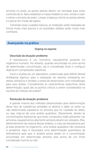 U1 - Princípios fundamentais da análise química
20
amostra no prato, as portas laterais devem ser fechadas para evitar
correntes de ar. Após estabilizar a massa medida no visor, anotar o valor
e retirar a amostra do prato. Limpar a balança, fechar as portas laterais
e colocar em modo de espera.
Tomando esses cuidados básicos, as medições serão realizadas de
forma muito mais precisa e os resultados obtidos serão muito mais
confiáveis.
Doping no esporte
Descrição da situação-problema
A testosterona é um hormônio naturalmente presente no
organismo humano. No entanto, quando encontrada na urina acima
de determinada concentração, ela é considerada ilícita e configura
doping em competições esportivas.
Você é analista de um laboratório credenciado pela WADA (World
Antidoping Agency) para a realização de exames antidoping em
atletas olímpicos e recebeu a tarefa de desenvolver uma metodologia
para essa análise. Considerando as características específicas desta
determinação, quais são os pontos críticos a serem considerados na
escolha do método de análise?
Resolução da situação-problema
A grande maioria dos métodos desenvolvidos para determinação
desse tipo de substâncias proibidas se destina a saber se existe ou
não determinada substância na amostra que foi coletada do atleta,
ou seja, trata-se de uma análise qualitativa. Obviamente, devido às
concentrações baixíssimas que esses compostos estão presentes nas
amostras, equipamentos altamente sensíveis devem ser utilizados. Mas,
diferentemente da maioria dessas análises, o caso da testosterona por
já estar presente no organismo, uma análise qualitativa não resolveria
o problema. Aqui é necessária uma determinação quantitativa da
testosterona para que o analista possa avaliar se a concentração
encontrada em determinada amostra está acima de um limite
considerado normal ou não.
Avançando na prática
 