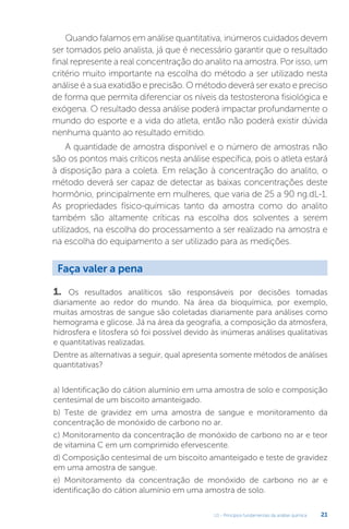 U1 - Princípios fundamentais da análise química 21
Quando falamos em análise quantitativa, inúmeros cuidados devem
ser tomados pelo analista, já que é necessário garantir que o resultado
final represente a real concentração do analito na amostra. Por isso, um
critério muito importante na escolha do método a ser utilizado nesta
análise é a sua exatidão e precisão. O método deverá ser exato e preciso
de forma que permita diferenciar os níveis da testosterona fisiológica e
exógena. O resultado dessa análise poderá impactar profundamente o
mundo do esporte e a vida do atleta, então não poderá existir dúvida
nenhuma quanto ao resultado emitido.
A quantidade de amostra disponível e o número de amostras não
são os pontos mais críticos nesta análise específica, pois o atleta estará
à disposição para a coleta. Em relação à concentração do analito, o
método deverá ser capaz de detectar as baixas concentrações deste
hormônio, principalmente em mulheres, que varia de 25 a 90 ng.dL-1.
As propriedades físico-químicas tanto da amostra como do analito
também são altamente críticas na escolha dos solventes a serem
utilizados, na escolha do processamento a ser realizado na amostra e
na escolha do equipamento a ser utilizado para as medições.
1. Os resultados analíticos são responsáveis por decisões tomadas
diariamente ao redor do mundo. Na área da bioquímica, por exemplo,
muitas amostras de sangue são coletadas diariamente para análises como
hemograma e glicose. Já na área da geografia, a composição da atmosfera,
hidrosfera e litosfera só foi possível devido às inúmeras análises qualitativas
e quantitativas realizadas.
Dentre as alternativas a seguir, qual apresenta somente métodos de análises
quantitativas?
a) Identificação do cátion alumínio em uma amostra de solo e composição
centesimal de um biscoito amanteigado.
b) Teste de gravidez em uma amostra de sangue e monitoramento da
concentração de monóxido de carbono no ar.
c) Monitoramento da concentração de monóxido de carbono no ar e teor
de vitamina C em um comprimido efervescente.
d) Composição centesimal de um biscoito amanteigado e teste de gravidez
em uma amostra de sangue.
e) Monitoramento da concentração de monóxido de carbono no ar e
identificação do cátion alumínio em uma amostra de solo.
Faça valer a pena
 
