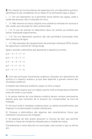 U1 - Princípios fundamentais da análise química
22
2. Em relação às normas básicas de segurança em um laboratório químico,
identifique se são verdadeiras (V) ou falsas (F) as afirmativas logo a seguir:
(.....) I. Em um laboratório só é permitido fumar dentro da capela, onde a
saúde das pessoas não é colocada em risco.
(.....) II. Não retorne ao frasco original uma substância retirada em excesso e
não usada, pois ela pode ter sido contaminada.
(.....) III. O uso do avental no laboratório deve ser restrito ao analista que
estiver realizando experimentos.
(.....) IV. Em um laboratório químico não são permitidos iluminação forte
nem presença de água.
(.....) V. São exemplos de equipamentos de proteção individual (EPIs) óculos
de segurança e avental de manga longa.
Agora, assinale a alternativa que apresente a sequência correta:
a) V – V – F – F – V.
b) V – F – V – F – F.
c) F – V – V – V – F.
d) F – F – F – V – V.
e) F – V – F – F – V.
3. Uma das principais ferramentas analíticas utilizadas em laboratórios de
química é a balança analítica, já que dela depende a grande maioria dos
resultados analíticos.
A respeito das balanças analíticas, julgue os itens a seguir:
I. É importante esperar que um objeto quente volte à temperatura ambiente
antes de medir a sua massa.
II. As portas laterais de uma balança analítica devem sempre permanecer
abertas para que correntes de ar possam ser compensadas na hora da
medição.
III. No local onde é instalada a balança deve-se adotar procedimentos que
impeçam a contaminação cruzada e bacteriana.
IV. Empuxo e eletrostática são algumas das características físicas que
interferem no processo de medição.
V. As balanças de dois pratos possuem o recurso da tara, que permite
eliminar a massa do recipiente utilizado para a medida da massa.
Considerando o texto descrito no enunciado, está correto o que se afirma
em:
 