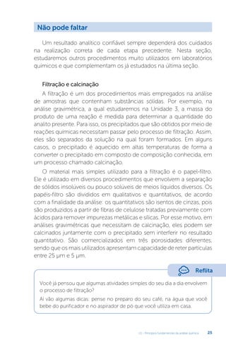 U1 - Princípios fundamentais da análise química 25
Um resultado analítico confiável sempre dependerá dos cuidados
na realização correta de cada etapa precedente. Nesta seção,
estudaremos outros procedimentos muito utilizados em laboratórios
químicos e que complementam os já estudados na última seção.
Filtração e calcinação
A filtração é um dos procedimentos mais empregados na análise
de amostras que contenham substâncias sólidas. Por exemplo, na
análise gravimétrica, a qual estudaremos na Unidade 3, a massa do
produto de uma reação é medida para determinar a quantidade do
analito presente. Para isso, os precipitados que são obtidos por meio de
reações químicas necessitam passar pelo processo de filtração. Assim,
eles são separados da solução na qual foram formados. Em alguns
casos, o precipitado é aquecido em altas temperaturas de forma a
converter o precipitado em composto de composição conhecida, em
um processo chamado calcinação.
O material mais simples utilizado para a filtração é o papel-filtro.
Ele é utilizado em diversos procedimentos que envolvem a separação
de sólidos insolúveis ou pouco solúveis de meios líquidos diversos. Os
papéis-filtro são divididos em qualitativos e quantitativos, de acordo
com a finalidade da análise: os quantitativos são isentos de cinzas, pois
são produzidos a partir de fibras de celulose tratadas previamente com
ácidos para remover impurezas metálicas e sílicas. Por esse motivo, em
análises gravimétricas que necessitam de calcinação, eles podem ser
calcinados juntamente com o precipitado sem interferir no resultado
quantitativo. São comercializados em três porosidades diferentes,
sendo que os mais utilizados apresentam capacidade de reter partículas
entre 25 µm e 5 µm.
Você já pensou que algumas atividades simples do seu dia a dia envolvem
o processo de filtração?
Aí vão algumas dicas: pense no preparo do seu café, na água que você
bebe do purificador e no aspirador de pó que você utiliza em casa.
Não pode faltar
Reflita
 
