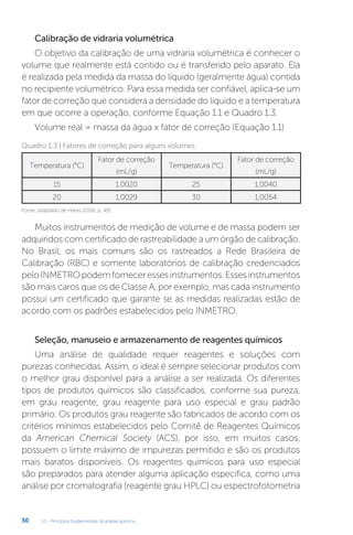 U1 - Princípios fundamentais da análise química
30
Calibração de vidraria volumétrica
O objetivo da calibração de uma vidraria volumétrica é conhecer o
volume que realmente está contido ou é transferido pelo aparato. Ela
é realizada pela medida da massa do líquido (geralmente água) contida
no recipiente volumétrico. Para essa medida ser confiável, aplica-se um
fator de correção que considera a densidade do líquido e a temperatura
em que ocorre a operação, conforme Equação 1.1 e Quadro 1.3.
Volume real = massa da água x fator de correção (Equação 1.1)
Temperatura (°C)
Fator de correção
(mL/g)
Temperatura (°C)
Fator de correção
(mL/g)
15 1,0020 25 1,0040
20 1,0029 30 1,0054
Fonte: adaptado de Harris (2016, p. 49).
Quadro 1.3 | Fatores de correção para alguns volumes
Muitos instrumentos de medição de volume e de massa podem ser
adquiridos com certificado de rastreabilidade a um órgão de calibração.
No Brasil, os mais comuns são os rastreados a Rede Brasileira de
Calibração (RBC) e somente laboratórios de calibração credenciados
peloINMETROpodemforneceressesinstrumentos.Essesinstrumentos
são mais caros que os de Classe A, por exemplo, mas cada instrumento
possui um certificado que garante se as medidas realizadas estão de
acordo com os padrões estabelecidos pelo INMETRO.
Seleção, manuseio e armazenamento de reagentes químicos
Uma análise de qualidade requer reagentes e soluções com
purezas conhecidas. Assim, o ideal é sempre selecionar produtos com
o melhor grau disponível para a análise a ser realizada. Os diferentes
tipos de produtos químicos são classificados, conforme sua pureza,
em grau reagente, grau reagente para uso especial e grau padrão
primário. Os produtos grau reagente são fabricados de acordo com os
critérios mínimos estabelecidos pelo Comitê de Reagentes Químicos
da American Chemical Society (ACS), por isso, em muitos casos,
possuem o limite máximo de impurezas permitido e são os produtos
mais baratos disponíveis. Os reagentes químicos para uso especial
são preparados para atender alguma aplicação específica, como uma
análise por cromatografia (reagente grau HPLC) ou espectrofotometria
 