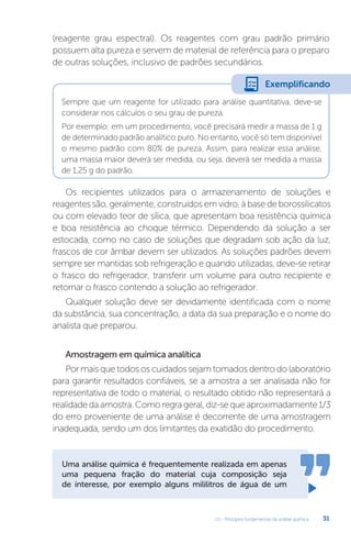 U1 - Princípios fundamentais da análise química 31
(reagente grau espectral). Os reagentes com grau padrão primário
possuem alta pureza e servem de material de referência para o preparo
de outras soluções, inclusivo de padrões secundários.
Sempre que um reagente for utilizado para análise quantitativa, deve-se
considerar nos cálculos o seu grau de pureza.
Por exemplo: em um procedimento, você precisará medir a massa de 1 g
de determinado padrão analítico puro. No entanto, você só tem disponível
o mesmo padrão com 80% de pureza. Assim, para realizar essa análise,
uma massa maior deverá ser medida, ou seja, deverá ser medida a massa
de 1,25 g do padrão.
Os recipientes utilizados para o armazenamento de soluções e
reagentes são, geralmente, construídos em vidro, à base de borossilicatos
ou com elevado teor de sílica, que apresentam boa resistência química
e boa resistência ao choque térmico. Dependendo da solução a ser
estocada, como no caso de soluções que degradam sob ação da luz,
frascos de cor âmbar devem ser utilizados. As soluções padrões devem
sempre ser mantidas sob refrigeração e quando utilizadas, deve-se retirar
o frasco do refrigerador, transferir um volume para outro recipiente e
retornar o frasco contendo a solução ao refrigerador.
Qualquer solução deve ser devidamente identificada com o nome
da substância, sua concentração, a data da sua preparação e o nome do
analista que preparou.
Amostragem em química analítica
Por mais que todos os cuidados sejam tomados dentro do laboratório
para garantir resultados confiáveis, se a amostra a ser analisada não for
representativa de todo o material, o resultado obtido não representará a
realidade da amostra. Como regra geral, diz-se que aproximadamente 1/3
do erro proveniente de uma análise é decorrente de uma amostragem
inadequada, sendo um dos limitantes da exatidão do procedimento.
Uma análise química é frequentemente realizada em apenas
uma pequena fração do material cuja composição seja
de interesse, por exemplo alguns mililitros de água de um
Exemplificando
 
