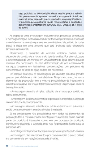 U1 - Princípios fundamentais da análise química
32
lago poluído. A composição dessa fração precisa refletir
tão proximamente quanto possível a composição total do
material,seforesperadoqueosresultadossejamsignificativos.
O processo pelo qual uma fração representativa é coletada é
denominado amostragem. (SKOOG et al., 2015, p. 157, grifo
do autor)
As etapas de uma amostragem incluem vários processos de redução
e homogeneização, de forma a reduzir de forma representativa o todo do
material em uma amostra que será encaminhada ao laboratório (amostra
bruta) e desta em uma amostra que será analisada pelo laboratório
(amostra laboratorial).
Obviamente, o tamanho da amostra coletada poderá variar
dependendo do tipo de amostra e do tipo de análise. Por exemplo, para
a determinação de um mineral em uma amostra de água potável poucos
mililitros são necessários. Já para determinação de um contaminante
na água, presente em baixíssimas concentrações, um processo de
concentração de litros de água poderá ser necessário.
Em relação aos tipos, as amostragens são divididas em dois grandes
grupos: probabilísticas e não probabilísticas. No primeiro caso, todos os
elementos da população têm a mesma probabilidade de integrarem a
amostra e esta deve ser finita e totalmente acessível. Os principais tipos na
área química são:
- Amostragem aleatória simples: seleção da amostra por sorteio ou
tabela de números.
- Amostragem aleatória sistemática: o produto é ordenado e a retirada
da amostra é feita periodicamente.
- Amostragem aleatória estratificada: o lote é dividido em sublotes e
então uma amostragem aleatória simples é realizada.
Já na amostragem não probabilística nem todos os elementos da
população têm a mesma chance de integrarem a amostra como quando
parte do produto é inacessível como em um processo de produção
contínuo no qual toda a batelada ainda não foi produzida. Neste caso as
principais são:
- Amostragem intencional: focada em objetivos específicos do analista.
- Amostragem não intencional (ou por conveniência): o único critério
é a conveniência em relação à coleta da amostra.
 