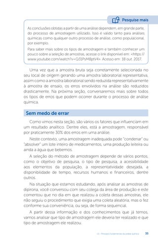 U1 - Princípios fundamentais da análise química 33
As conclusões obtidas a partir de uma análise dependem, em grande parte,
do processo de amostragem utilizado. Isso é valido tanto para análises
químicas como qualquer outro processo de análise, como populacional,
por exemplo.
Para saber mais sobre os tipos de amostragem e também conhecer um
pouco sobre a seleção de amostras, acesse o link disponível em: <https://
www.youtube.com/watch?v=Q31PsM8ptV4>. Acesso em: 18 out. 2017.
Uma vez que a amostra bruta seja corretamente selecionada no
seu local de origem gerando uma amostra laboratorial representativa,
assim como a amostra laboratorial sendo reduzida representativamente
à amostra de ensaio, os erros envolvidos na análise são reduzidos
drasticamente. Na próxima seção, conversaremos mais sobre todos
os tipos de erros que podem ocorrer durante o processo de análise
química.
Como vimos nesta seção, são vários os fatores que influenciam em
um resultado analítico. Dentre eles, está a amostragem, responsável
por praticamente 30% dos erros em uma análise.
Neste contexto, uma amostragem inadequada pode “condenar” ou
“absolver” um lote inteiro de medicamentos, uma produção leiteira ou
ainda a água que bebemos.
A seleção do método de amostragem depende de vários pontos,
como o objetivo de pesquisa, o tipo de pesquisa, a acessibilidade
aos elementos da população, a representatividade desejada, a
disponibilidade de tempo, recursos humanos e financeiros, dentre
outros.
Na situação que estamos estudando, após analisar as amostras de
dipirona, você conversou com seu colega da área de produção e este
comentou que no dia em que realizou a coleta dessas amostras, ele
não seguiu o procedimento que exigia uma coleta aleatória, mas o fez
conforme sua conveniência, ou seja, de forma sequencial.
A partir dessa informação e dos conhecimentos que já temos,
vamos analisar que tipo de amostragem ele deveria ter realizado e que
tipo de amostragem ele realizou.
Pesquise mais
Sem medo de errar
 