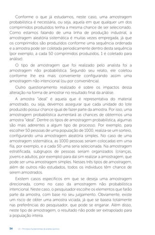 U1 - Princípios fundamentais da análise química
34
Conforme o que já estudamos, neste caso, uma amostragem
probabilística é necessária, ou seja, aquela em que qualquer um dos
comprimidos produzidos tenha a mesma chance de ser selecionado.
Como estamos falando de uma linha de produção industrial, a
amostragem aleatória sistemática é muitas vezes empregada, já que
os comprimidos são produzidos conforme uma sequência ordenada
e a amostra pode ser coletada periodicamente dentro desta sequência
(por exemplo, a cada 50 comprimidos produzidos, 1 é coletado para
análise).
O tipo de amostragem que foi realizado pelo analista foi a
amostragem não probabilística. Segundo seu relato, ele coletou
conforme lhe era mais conveniente configurando assim uma
amostragem não intencional (ou por conveniência).
Outro questionamento realizado é sobre os impactos dessa
alteração na forma de amostrar no resultado final da análise.
A amostra “ideal” é aquela que é representativa do material
amostrado, ou seja, devemos assegurar que cada unidade do lote
produzido possui chance igual de fazer parte da amostra. Por isso, uma
amostragem probabilística aumentará as chances de obtermos uma
amostra “ideal”. Dentre os tipos de amostragem probabilística, algumas
são mais aderentes a algum tipo de processo. Por exemplo, para
escolher 50 pessoas de uma população de 1000, realiza-se um sorteio,
configurando uma amostragem aleatória simples. No caso de uma
amostragem sistemática, as 1000 pessoas seriam colocadas em uma
fila, por exemplo, e a cada 50 uma seria selecionada. Na amostragem
estratificada, subgrupos de pessoas seriam organizados (crianças,
jovens e adultos, por exemplo) para daí sim realizar a amostragem, que
pode ser uma amostragem simples. Nesses três tipos de amostragem,
além de outros não estudados, todos os indivíduos têm chance de
serem amostrados.
Existem casos específicos em que se deseja uma amostragem
direcionada, como no caso da amostragem não probabilística
intencional. Neste caso, o pesquisador escolhe os elementos que farão
parte da amostra, com base no seu julgamento. Obviamente, existe
um risco de obter uma amostra viciada, já que se baseia totalmente
nas preferências do pesquisador, que pode se enganar. Além disso,
neste tipo de amostragem, o resultado não pode ser extrapolado para
a população inteira.
 