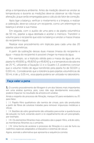 U1 - Princípios fundamentais da análise química
36
atinja a temperatura ambiente. Antes da medição devem-se anotar as
temperaturas e durante as medições deve-se observar se não houve
alteração, já que serão empregadas para o cálculo do fator de correção.
Após ligar a balança, verificar o nivelamento e a limpeza, e realizar
a calibração, deve-se colocar um recipiente, como um erlenmeyer na
balança e anotar a sua massa.
Em seguida, com o auxílio de uma pera e da pipeta volumétrica
de 50 mL, pipetar a água destilada e acertar o menisco. Transferir o
volume para o recipiente que está na balança e anotar a massa (massa
do recipiente e água).
Realizar esse procedimento em triplicata para cada uma das 20
pipetas volumétricas.
A partir da subtração dessas duas massas (massa do recipiente e
água – massa do recipiente) é possível chegar na massa da água.
Por exemplo, se a triplicata obtida para a massa da água de uma
pipeta foi 49,8261 g, 49,8250 g e 49,8242 g, e a temperatura da sala era
de 25 ºC, utilizando a Equação 1.1 e o Quadro 1.3, podemos concluir
que o volume médio de água transferido pela pipeta foi de 50,024 ±
0,001 mL. Considerando que a tolerância para pipetas volumétricas de
50 mL é de ± 0,05 mL, essa pipeta poderia ser utilizada no laboratório.
1. O correto procedimento de filtragem é um dos fatores mais importantes
em uma análise química, pois, caso não seja devidamente executado,
poderá impactar no resultado da amostra em análise.
Ainda a respeito do processo de filtração, marque (V) para verdadeiro ou (F)
para falso:
(....) I. Papéis-filtro qualitativos são isentos de cinzas, pois são produzidos
a partir de fibras de celulose tratadas para remover impurezas metálicas e
sílicas.
(....) II. Bastões de vidro geralmente são utilizados para evitar a queda brusca
da solução no funil, evitando assim o re-espalhamento de um precipitado,
por exemplo.
(....) III. Os elementos filtrantes mais utilizados são o papel-filtro, a lã de vidro,
as membranas filtrantes ou o amianto.
(....) IV. Uma forma de acelerar o processo de filtração é o uso de funis ou
cadinhos especiais adaptados a kitassatos e sistemas de vácuo.
Agora, assinale a alternativa que apresenta a sequência correta:
Faça valer a pena
 