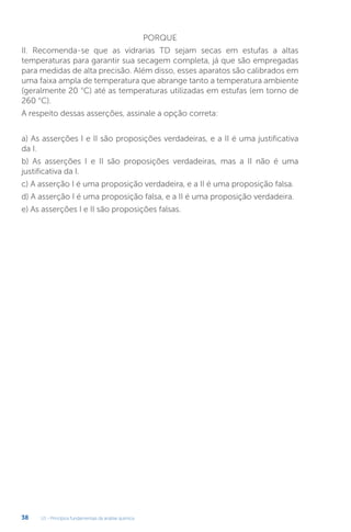 U1 - Princípios fundamentais da análise química
38
PORQUE
II. Recomenda-se que as vidrarias TD sejam secas em estufas a altas
temperaturas para garantir sua secagem completa, já que são empregadas
para medidas de alta precisão. Além disso, esses aparatos são calibrados em
uma faixa ampla de temperatura que abrange tanto a temperatura ambiente
(geralmente 20 °C) até as temperaturas utilizadas em estufas (em torno de
260 °C).
A respeito dessas asserções, assinale a opção correta:
a) As asserções I e II são proposições verdadeiras, e a II é uma justificativa
da I.
b) As asserções I e II são proposições verdadeiras, mas a II não é uma
justificativa da I.
c) A asserção I é uma proposição verdadeira, e a II é uma proposição falsa.
d) A asserção I é uma proposição falsa, e a II é uma proposição verdadeira.
e) As asserções I e II são proposições falsas.
 