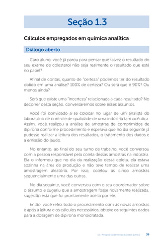 U1 - Princípios fundamentais da análise química 39
Cálculos empregados em química analítica
Caro aluno, você já parou para pensar que talvez o resultado do
seu exame de colesterol não seja realmente o resultado que está
no papel?
Afinal de contas, quanto de “certeza” podemos ter do resultado
obtido em uma análise? 100% de certeza? Ou será que é 90%? Ou
menos ainda?
Será que existe uma “incerteza” relacionada a cada resultado? No
decorrer desta seção, conversaremos sobre esses assuntos.
Você foi convidado a se colocar no lugar de um analista do
laboratório de controle de qualidade de uma indústria farmacêutica.
Assim, você realizou a análise de amostras de comprimidos de
dipirona conforme procedimento e esperava que no dia seguinte já
pudesse realizar a leitura dos resultados, o tratamento dos dados e
a emissão do laudo.
No entanto, ao final do seu turno de trabalho, você conversou
com a pessoa responsável pela coleta dessas amostras na indústria.
Ela o informou que no dia da realização dessa coleta, ela estava
sozinha na área de produção e não teve tempo de realizar uma
amostragem aleatória. Por isso, coletou as cinco amostras
sequencialmente uma das outras.
No dia seguinte, você conversou com o seu coordenador sobre
o assunto e sugeriu que a amostragem fosse novamente realizada,
sugestão esta que foi prontamente aceita por ele.
Então, você refez todo o procedimento com as novas amostras
e após a leitura e os cálculos necessários, obteve os seguintes dados
para a dosagem de dipirona monoidratada.
Seção 1.3
Diálogo aberto
 