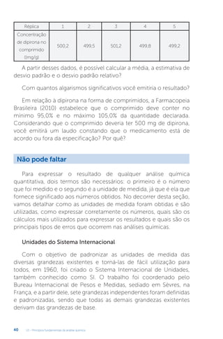 U1 - Princípios fundamentais da análise química
40
A partir desses dados, é possível calcular a média, a estimativa de
desvio padrão e o desvio padrão relativo?
Com quantos algarismos significativos você emitiria o resultado?
Em relação à dipirona na forma de comprimidos, a Farmacopeia
Brasileira (2010) estabelece que o comprimido deve conter no
mínimo 95,0% e no máximo 105,0% da quantidade declarada.
Considerando que o comprimido deveria ter 500 mg de dipirona,
você emitirá um laudo constando que o medicamento está de
acordo ou fora da especificação? Por quê?
Réplica 1 2 3 4 5
Concentração
de dipirona no
comprimido
((mg/g)
500,2 499,5 501,2 499,8 499,2
Para expressar o resultado de qualquer análise química
quantitativa, dois termos são necessários: o primeiro é o número
que foi medido e o segundo é a unidade de medida, já que é ela que
fornece significado aos números obtidos. No decorrer desta seção,
vamos detalhar como as unidades de medida foram obtidas e são
utilizadas, como expressar corretamente os números, quais são os
cálculos mais utilizados para expressar os resultados e quais são os
principais tipos de erros que ocorrem nas análises químicas.
Unidades do Sistema Internacional
Com o objetivo de padronizar as unidades de medida das
diversas grandezas existentes e torná-las de fácil utilização para
todos, em 1960, foi criado o Sistema Internacional de Unidades,
também conhecido como SI. O trabalho foi coordenado pelo
Bureau Internacional de Pesos e Medidas, sediado em Sèvres, na
França, e a partir dele, sete grandezas independentes foram definidas
e padronizadas, sendo que todas as demais grandezas existentes
derivam das grandezas de base.
Não pode faltar
 