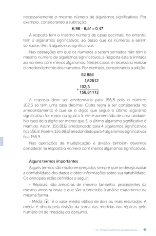 U1 - Princípios fundamentais da análise química 43
necessariamente o mesmo número de algarismos significativos. Por
exemplo, considerando a subtração:
6 98 6 51 0 47
, , ,
 
A resposta tem o mesmo número de casas decimais, no entanto,
tem 2 algarismos significativos, ao passo que os números a serem
somados têm 3 algarismos significativos.
Nas operações em que os números a serem somados não têm o
mesmo número de algarismos significativos, a resposta estará limitada
ao número com menos algarismos. Nestes casos, é necessário realizar
o arredondamento dos números. Por exemplo, considerando a adição:
+
52 986
1 52512
102 3
156 81112
,
,
,
,
A resposta deve ser arredondada para 156,8 pois o número
102,3 só tem uma casa decimal. Outra regra a ser considerada no
arredondamento é que se o dígito que segue o último algarismo
significativo for maior ou igual a 5, ele é aumentado de uma unidade.
No caso de o dígito ser menor que 5, o último algarismo significativo é
mantido. Assim, 156,8112 arredondado para 4 algarismos significativos
fica156,8.Porém,156,8812arredondadopara4algarismossignificativos
fica 156,9.
Nas operações de multiplicação e divisão também devemos
considerar na resposta o número com menos algarismos significativos.
Alguns termos importantes
Alguns termos são muito empregados sempre que se deseja avaliar
a confiabilidade dos dados e obter informações sobre sua variabilidade.
Os principais estão definidos a seguir:
- Réplicas: são amostras de mesmo tamanho, procedentes da
mesma amostra bruta e que são submetidas à análise exatamente da
mesma forma.
- Média ( x ): é o valor médio obtido de dois ou mais resultados. A
média é obtida pela divisão da soma das medidas das réplicas pelo
número (n) de medidas do conjunto.
 